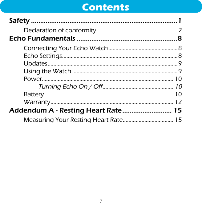 7ContentsSafety ................................................................................1Declaration of conformity ........................................................2Echo Fundamentals .......................................................8Connecting Your Echo Watch ................................................8Echo Settings ................................................................................8Updates ..........................................................................................9Using the Watch .........................................................................9Power........................................................................................... 10Turning Echo On / Off ................................................. 10Battery ......................................................................................... 10Warranty ..................................................................................... 12Addendum A - Resting Heart Rate ........................... 15Measuring Your Resting Heart Rate ................................... 15