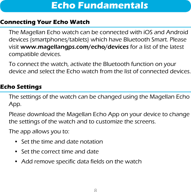 8Echo FundamentalsConnecting Your Echo WatchThe Magellan Echo watch can be connected with iOS and Android devices (smartphones/tablets) which have Bluetooth Smart. Please visit www.magellangps.com/echo/devices for a list of the latest compatible devices.To connect the watch, activate the Bluetooth function on your device and select the Echo watch from the list of connected devices.Echo SettingsThe settings of the watch can be changed using the Magellan Echo App.Please download the Magellan Echo App on your device to change the settings of the watch and to customize the screens.The app allows you to:&bull;  Set the time and date notation&bull;  Set the correct time and date&bull;  Add remove specific data fields on the watch