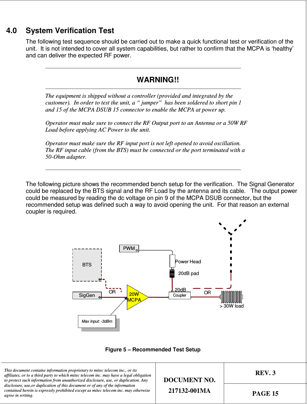   REV. 3  This document contains information proprietary to mitec telecom inc., or its affiliates, or to a third party to which mitec telecom inc. may have a legal obligation to protect such information from unauthorized disclosure, use, or duplication. Any disclosure, use,or duplication of this document or of any of the information contained herein is expressly prohibited except as mitec telecom inc. may otherwise agree in writing. DOCUMENT NO. 217132-001MA  PAGE 15   4.0  System Verification Test  The following test sequence should be carried out to make a quick functional test or verification of the unit.  It is not intended to cover all system capabilities, but rather to confirm that the MCPA is ‘healthy’ and can deliver the expected RF power.              WARNING!!            The equipment is shipped without a controller (provided and integrated by the customer).  In order to test the unit, a “ jumper”  has been soldered to short pin 1 and 15 of the MCPA DSUB 15 connector to enable the MCPA at power up. Operator must make sure to connect the RF Output port to an Antenna or a 50W RF Load before applying AC Power to the unit. Operator must make sure the RF input port is not left opened to avoid oscillation.  The RF input cable (from the BTS) must be connected or the port terminated with a 50-Ohm adapter.             The following picture shows the recommended bench setup for the verification.  The Signal Generator could be replaced by the BTS signal and the RF Load by the antenna and its cable.   The output power could be measured by reading the dc voltage on pin 9 of the MCPA DSUB connector, but the recommended setup was defined such a way to avoid opening the unit.  For that reason an external coupler is required. PWMSigGen 20WMCPACoupler20dB&gt; 30W load20dB padPower HeadMax Input: -3dBmBTSOROR  Figure 5 – Recommended Test Setup 