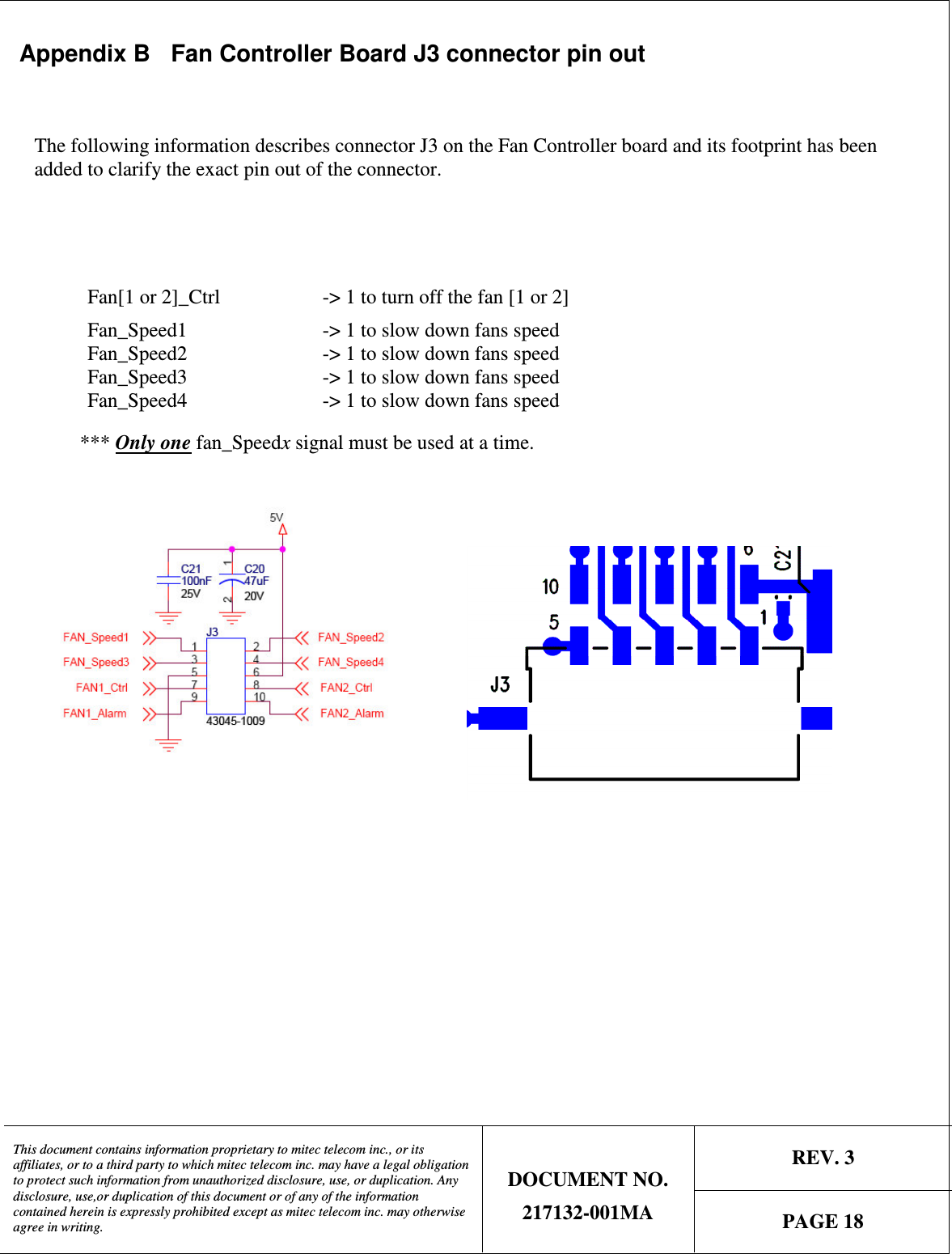   REV. 3  This document contains information proprietary to mitec telecom inc., or its affiliates, or to a third party to which mitec telecom inc. may have a legal obligation to protect such information from unauthorized disclosure, use, or duplication. Any disclosure, use,or duplication of this document or of any of the information contained herein is expressly prohibited except as mitec telecom inc. may otherwise agree in writing. DOCUMENT NO. 217132-001MA  PAGE 18  Appendix B  Fan Controller Board J3 connector pin out  The following information describes connector J3 on the Fan Controller board and its footprint has been added to clarify the exact pin out of the connector.   Fan[1 or 2]_Ctrl    -&gt; 1 to turn off the fan [1 or 2] Fan_Speed1      -&gt; 1 to slow down fans speed Fan_Speed2      -&gt; 1 to slow down fans speed Fan_Speed3      -&gt; 1 to slow down fans speed Fan_Speed4      -&gt; 1 to slow down fans speed    *** Only one fan_Speedx signal must be used at a time.                