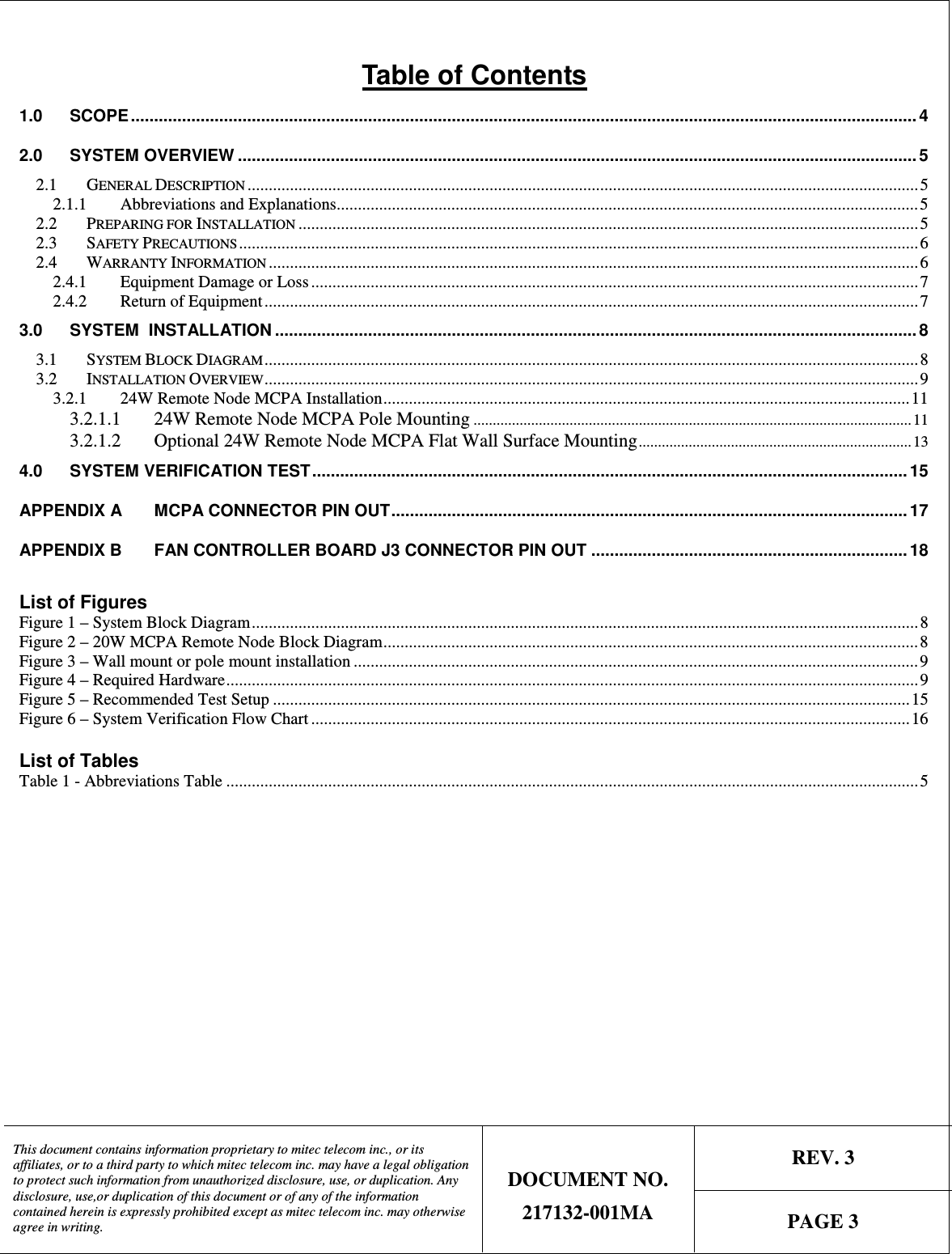   REV. 3  This document contains information proprietary to mitec telecom inc., or its affiliates, or to a third party to which mitec telecom inc. may have a legal obligation to protect such information from unauthorized disclosure, use, or duplication. Any disclosure, use,or duplication of this document or of any of the information contained herein is expressly prohibited except as mitec telecom inc. may otherwise agree in writing. DOCUMENT NO. 217132-001MA  PAGE 3  Table of Contents 1.0 SCOPE ......................................................................................................................................................................... 4 2.0 SYSTEM OVERVIEW .................................................................................................................................................. 5 2.1 GENERAL DESCRIPTION ..............................................................................................................................................................5 2.1.1 Abbreviations and Explanations.........................................................................................................................................5 2.2 PREPARING FOR INSTALLATION ..................................................................................................................................................5 2.3 SAFETY PRECAUTIONS ................................................................................................................................................................ 6 2.4 WARRANTY INFORMATION .........................................................................................................................................................6 2.4.1 Equipment Damage or Loss ...............................................................................................................................................7 2.4.2 Return of Equipment.......................................................................................................................................................... 7 3.0 SYSTEM  INSTALLATION .......................................................................................................................................... 8 3.1 SYSTEM BLOCK DIAGRAM.......................................................................................................................................................... 8 3.2 INSTALLATION OVERVIEW..........................................................................................................................................................9 3.2.1 24W Remote Node MCPA Installation............................................................................................................................11 3.2.1.1 24W Remote Node MCPA Pole Mounting..................................................................................................................11 3.2.1.2 Optional 24W Remote Node MCPA Flat Wall Surface Mounting.......................................................................13 4.0 SYSTEM VERIFICATION TEST................................................................................................................................ 15 APPENDIX A MCPA CONNECTOR PIN OUT............................................................................................................... 17 APPENDIX B FAN CONTROLLER BOARD J3 CONNECTOR PIN OUT ....................................................................18  List of Figures Figure 1 – System Block Diagram.............................................................................................................................................................8 Figure 2 – 20W MCPA Remote Node Block Diagram..............................................................................................................................8 Figure 3 – Wall mount or pole mount installation .....................................................................................................................................9 Figure 4 – Required Hardware................................................................................................................................................................... 9 Figure 5 – Recommended Test Setup ...................................................................................................................................................... 15 Figure 6 – System Verification Flow Chart .............................................................................................................................................16  List of Tables Table 1 - Abbreviations Table ................................................................................................................................................................... 5  