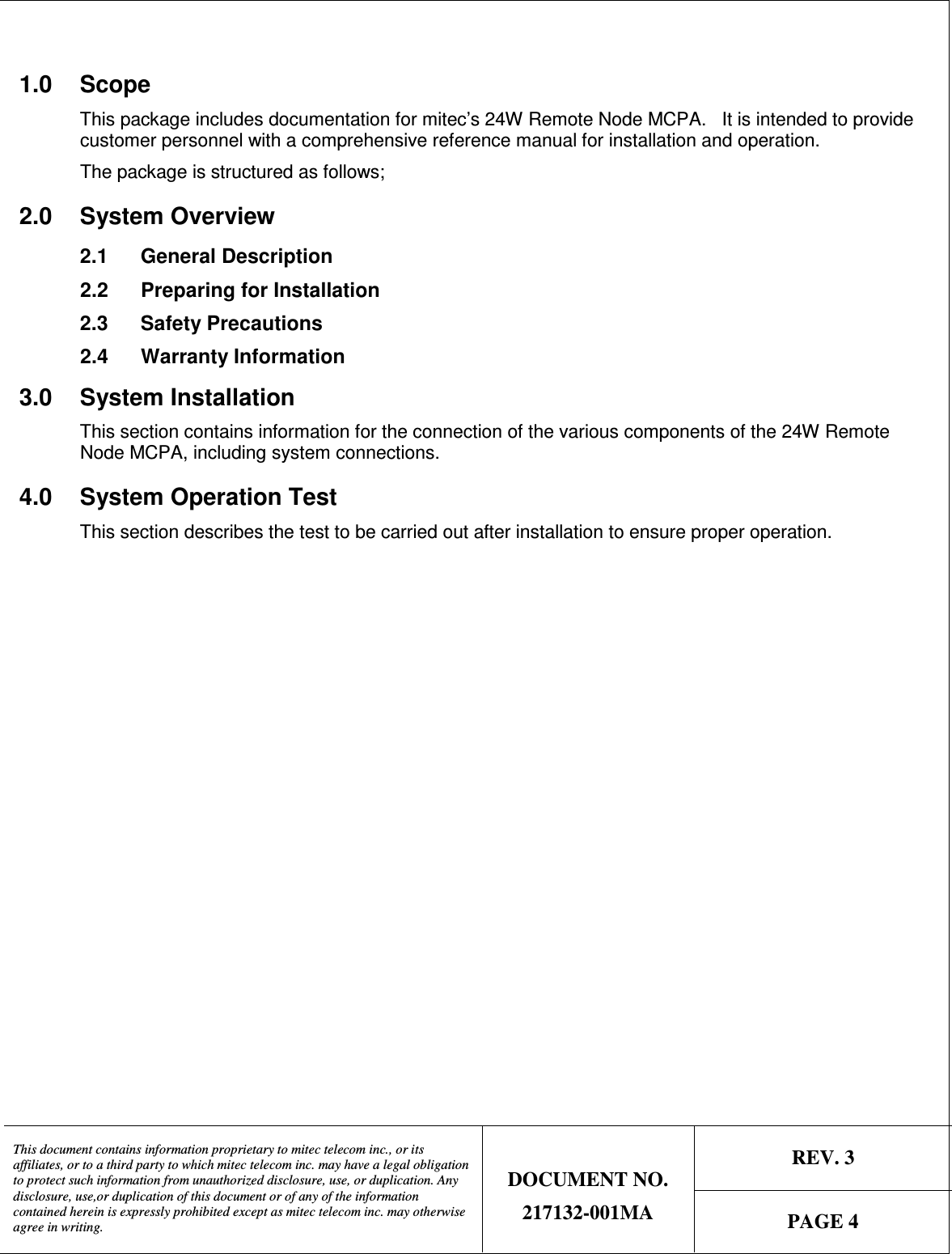   REV. 3  This document contains information proprietary to mitec telecom inc., or its affiliates, or to a third party to which mitec telecom inc. may have a legal obligation to protect such information from unauthorized disclosure, use, or duplication. Any disclosure, use,or duplication of this document or of any of the information contained herein is expressly prohibited except as mitec telecom inc. may otherwise agree in writing. DOCUMENT NO. 217132-001MA  PAGE 4   1.0  Scope This package includes documentation for mitec’s 24W Remote Node MCPA.   It is intended to provide customer personnel with a comprehensive reference manual for installation and operation. The package is structured as follows;  2.0  System Overview 2.1  General Description 2.2  Preparing for Installation 2.3  Safety Precautions  2.4  Warranty Information 3.0  System Installation This section contains information for the connection of the various components of the 24W Remote Node MCPA, including system connections.  4.0  System Operation Test This section describes the test to be carried out after installation to ensure proper operation.  