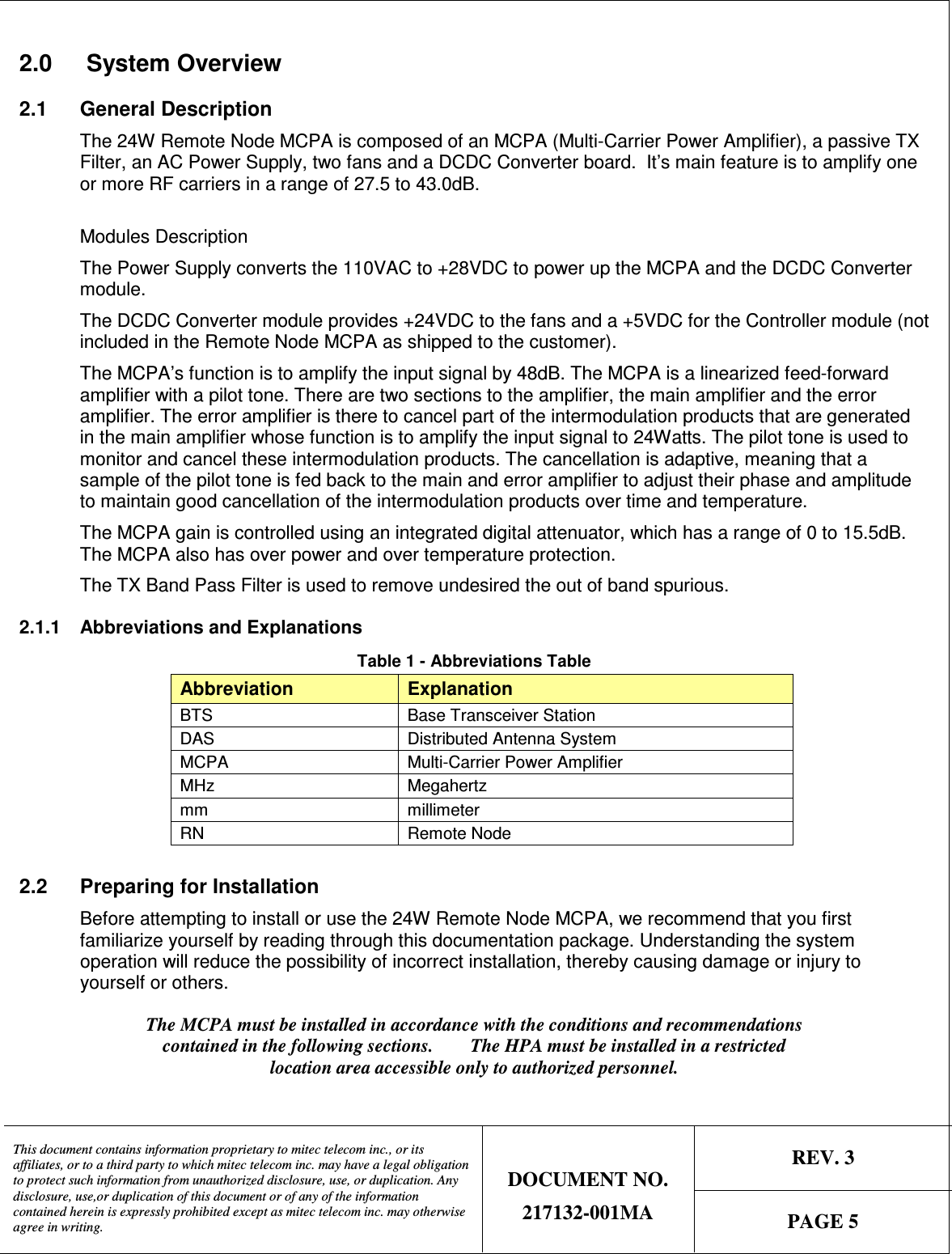   REV. 3  This document contains information proprietary to mitec telecom inc., or its affiliates, or to a third party to which mitec telecom inc. may have a legal obligation to protect such information from unauthorized disclosure, use, or duplication. Any disclosure, use,or duplication of this document or of any of the information contained herein is expressly prohibited except as mitec telecom inc. may otherwise agree in writing. DOCUMENT NO. 217132-001MA  PAGE 5  2.0   System Overview 2.1  General Description The 24W Remote Node MCPA is composed of an MCPA (Multi-Carrier Power Amplifier), a passive TX Filter, an AC Power Supply, two fans and a DCDC Converter board.  It’s main feature is to amplify one or more RF carriers in a range of 27.5 to 43.0dB.  Modules Description The Power Supply converts the 110VAC to +28VDC to power up the MCPA and the DCDC Converter module.   The DCDC Converter module provides +24VDC to the fans and a +5VDC for the Controller module (not included in the Remote Node MCPA as shipped to the customer).   The MCPA’s function is to amplify the input signal by 48dB. The MCPA is a linearized feed-forward amplifier with a pilot tone. There are two sections to the amplifier, the main amplifier and the error amplifier. The error amplifier is there to cancel part of the intermodulation products that are generated in the main amplifier whose function is to amplify the input signal to 24Watts. The pilot tone is used to monitor and cancel these intermodulation products. The cancellation is adaptive, meaning that a sample of the pilot tone is fed back to the main and error amplifier to adjust their phase and amplitude to maintain good cancellation of the intermodulation products over time and temperature. The MCPA gain is controlled using an integrated digital attenuator, which has a range of 0 to 15.5dB.  The MCPA also has over power and over temperature protection. The TX Band Pass Filter is used to remove undesired the out of band spurious.  2.1.1  Abbreviations and Explanations Table 1 - Abbreviations Table Abbreviation Explanation BTS  Base Transceiver Station DAS  Distributed Antenna System MCPA  Multi-Carrier Power Amplifier MHz  Megahertz mm  millimeter RN  Remote Node  2.2  Preparing for Installation Before attempting to install or use the 24W Remote Node MCPA, we recommend that you first familiarize yourself by reading through this documentation package. Understanding the system operation will reduce the possibility of incorrect installation, thereby causing damage or injury to yourself or others. The MCPA must be installed in accordance with the conditions and recommendations contained in the following sections.        The HPA must be installed in a restricted location area accessible only to authorized personnel. 