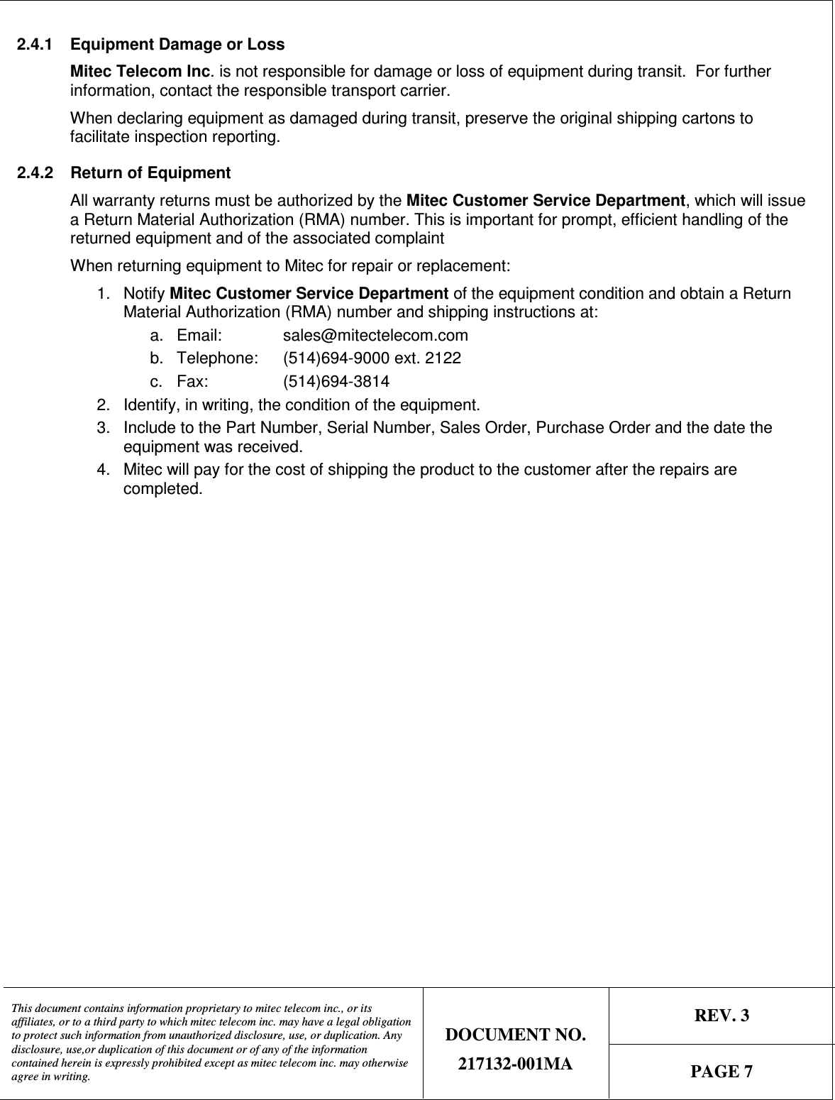   REV. 3  This document contains information proprietary to mitec telecom inc., or its affiliates, or to a third party to which mitec telecom inc. may have a legal obligation to protect such information from unauthorized disclosure, use, or duplication. Any disclosure, use,or duplication of this document or of any of the information contained herein is expressly prohibited except as mitec telecom inc. may otherwise agree in writing. DOCUMENT NO. 217132-001MA  PAGE 7  2.4.1  Equipment Damage or Loss Mitec Telecom Inc. is not responsible for damage or loss of equipment during transit.  For further information, contact the responsible transport carrier. When declaring equipment as damaged during transit, preserve the original shipping cartons to facilitate inspection reporting.  2.4.2  Return of Equipment All warranty returns must be authorized by the Mitec Customer Service Department, which will issue a Return Material Authorization (RMA) number. This is important for prompt, efficient handling of the returned equipment and of the associated complaint    When returning equipment to Mitec for repair or replacement: 1.  Notify Mitec Customer Service Department of the equipment condition and obtain a Return Material Authorization (RMA) number and shipping instructions at: a.  Email:    sales@mitectelecom.com b.  Telephone:   (514)694-9000 ext. 2122 c.  Fax:    (514)694-3814   2.  Identify, in writing, the condition of the equipment. 3.  Include to the Part Number, Serial Number, Sales Order, Purchase Order and the date the equipment was received. 4.  Mitec will pay for the cost of shipping the product to the customer after the repairs are completed.  