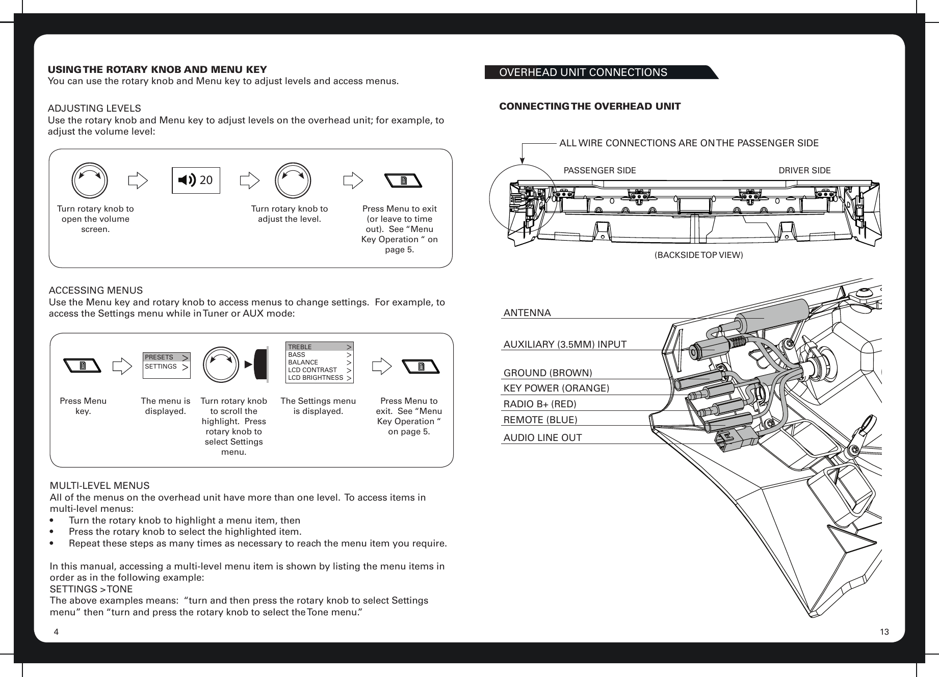 134USING THE ROTARY KNOB AND MENU KEYYou can use the rotary knob and Menu key to adjust levels and access menus.20Turn rotary knob to open the volume screen.Turn rotary knob to adjust the level.Press Menu to exit (or leave to time out).  See “Menu Key Operation “ on page 5.ADJUSTING LEVELSUse the rotary knob and Menu key to adjust levels on the overhead unit; for example, to adjust the volume level:ACCESSING MENUSUse the Menu key and rotary knob to access menus to change settings.  For example, to access the Settings menu while in Tuner or AUX mode:Press Menu key.PRESETSSETTINGS&gt;&gt;The menu is displayed.Turn rotary knob to scroll the highlight.  Press rotary knob to select Settings menu.TREBLEBASSBALANCELCD CONTRASTLCD BRIGHTNESSThe Settings menu is displayed.Press Menu to exit.  See “Menu Key Operation “ on page 5.MULTI-LEVEL MENUSAll of the menus on the overhead unit have more than one level.  To access items in multi-level menus:•  Turn the rotary knob to highlight a menu item, then•  Press the rotary knob to select the highlighted item.•  Repeat these steps as many times as necessary to reach the menu item you require.In this manual, accessing a multi-level menu item is shown by listing the menu items in order as in the following example:SETTINGS  &gt; TONEThe above examples means:  “turn and then press the rotary knob to select Settings menu” then “turn and press the rotary knob to select the Tone menu.”OVERHEAD UNIT CONNECTIONSALL WIRE CONNECTIONS ARE ON THE PASSENGER SIDE(BACKSIDE TOP  VIEW)AUXILIARY (3.5MM) INPUTGROUND (BROWN)KEY POWER (ORANGE)RADIO B+ (RED)REMOTE (BLUE)AUDIO LINE OUTANTENNAPASSENGER SIDE DRIVER SIDECONNECTING THE OVERHEAD UNIT