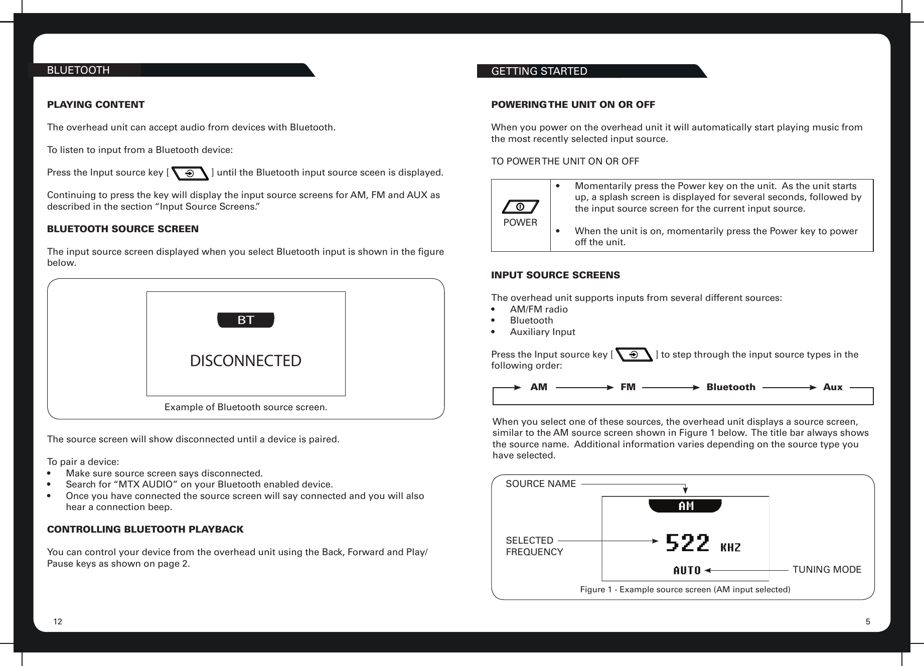 512BLUETOOTH GETTING STARTEDPLAYING CONTENTThe overhead unit can accept audio from devices with Bluetooth.To listen to input from a Bluetooth device:Press the Input source key [                ] until the Bluetooth input source sceen is displayed.Continuing to press the key will display the input source screens for AM, FM and AUX as described in the section “Input Source Screens.”BLUETOOTH SOURCE SCREENThe input source screen displayed when you select Bluetooth input is shown in the gure below.BTDISCONNECTEDExample of Bluetooth source screen.The source screen will show disconnected until a device is paired.To pair a device:•  Make sure source screen says disconnected.•  Search for “MTX AUDIO” on your Bluetooth enabled device.•  Once you have connected the source screen will say connected and you will also hear a connection beep.CONTROLLING BLUETOOTH PLAYBACKYou can control your device from the overhead unit using the Back, Forward and Play/Pause keys as shown on page 2.POWERING THE UNIT ON OR OFFWhen you power on the overhead unit it will automatically start playing music from the most recently selected input source.TO POWER THE UNIT ON OR OFFPOWER•  Momentarily press the Power key on the unit.  As the unit starts up, a splash screen is displayed for several seconds, followed by the input source screen for the current input source.•  When the unit is on, momentarily press the Power key to power off the unit.INPUT SOURCE SCREENSThe overhead unit supports inputs from several different sources:•  AM/FM radio•  Bluetooth•  Auxiliary InputPress the Input source key [                ] to step through the input source types in the following order:AM FM Bluetooth AuxWhen you select one of these sources, the overhead unit displays a source screen, similar to the AM source screen shown in Figure 1 below.  The title bar always shows the source name.  Additional information varies depending on the source type you have selected.SOURCE NAMESELECTEDFREQUENCYTUNING MODEFigure 1 - Example source screen (AM input selected)