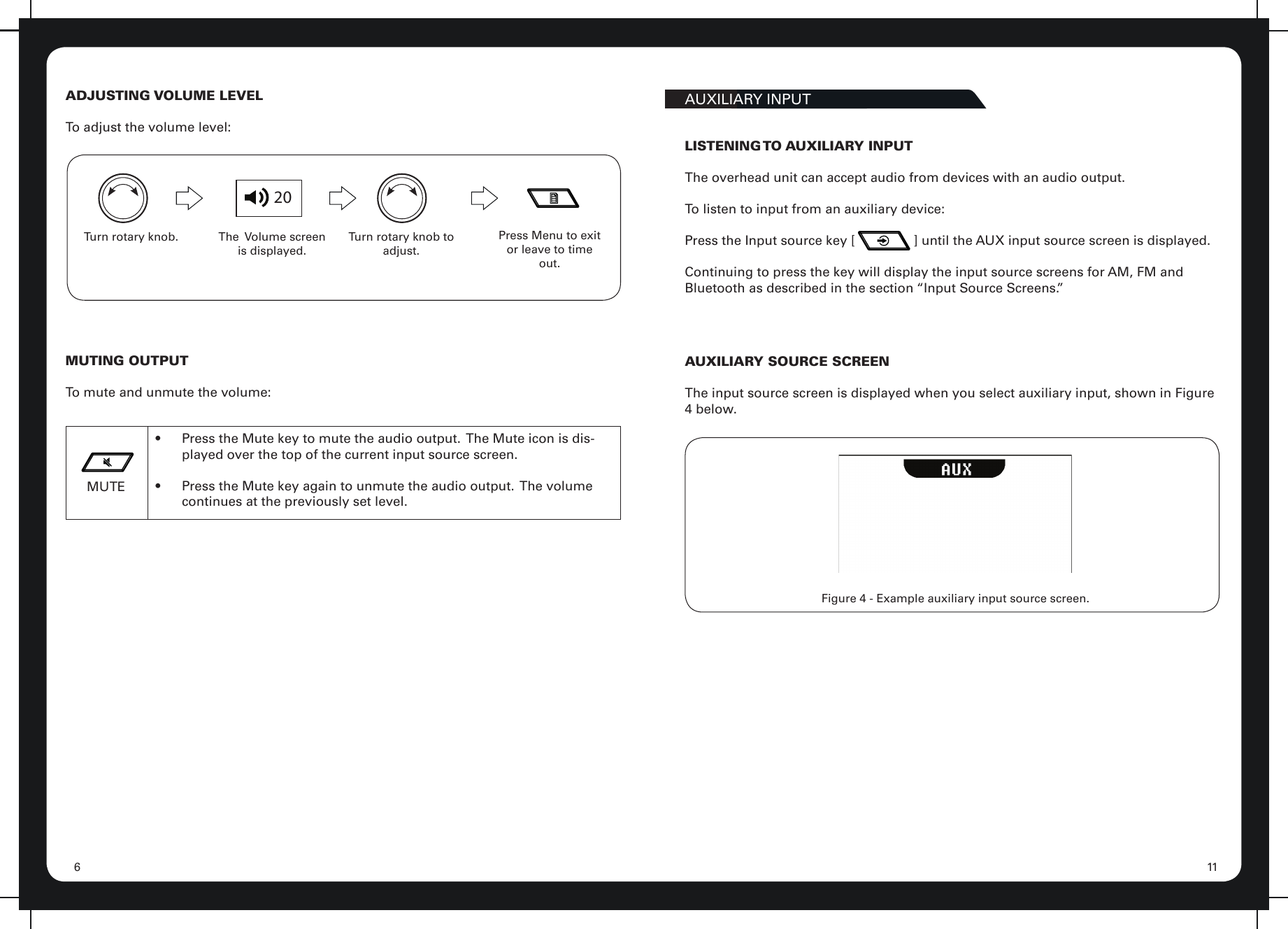 116ADJUSTING VOLUME LEVELTo adjust the volume level:20Turn rotary knob. The  Volume screen is displayed.Press Menu to exit or leave to time out.Turn rotary knob to adjust.MUTING OUTPUTTo mute and unmute the volume:MUTE•  Press the Mute key to mute the audio output.  The Mute icon is dis-played over the top of the current input source screen.•  Press the Mute key again to unmute the audio output.  The volume continues at the previously set level.AUXILIARY INPUTLISTENING TO  AUXILIARY  INPUTThe overhead unit can accept audio from devices with an audio output.To listen to input from an auxiliary device:Press the Input source key [                ] until the AUX input source screen is displayed.Continuing to press the key will display the input source screens for AM, FM and Bluetooth as described in the section “Input Source Screens.”Figure 4 - Example auxiliary input source screen.AUXILIARY SOURCE SCREENThe input source screen is displayed when you select auxiliary input, shown in Figure 4 below.