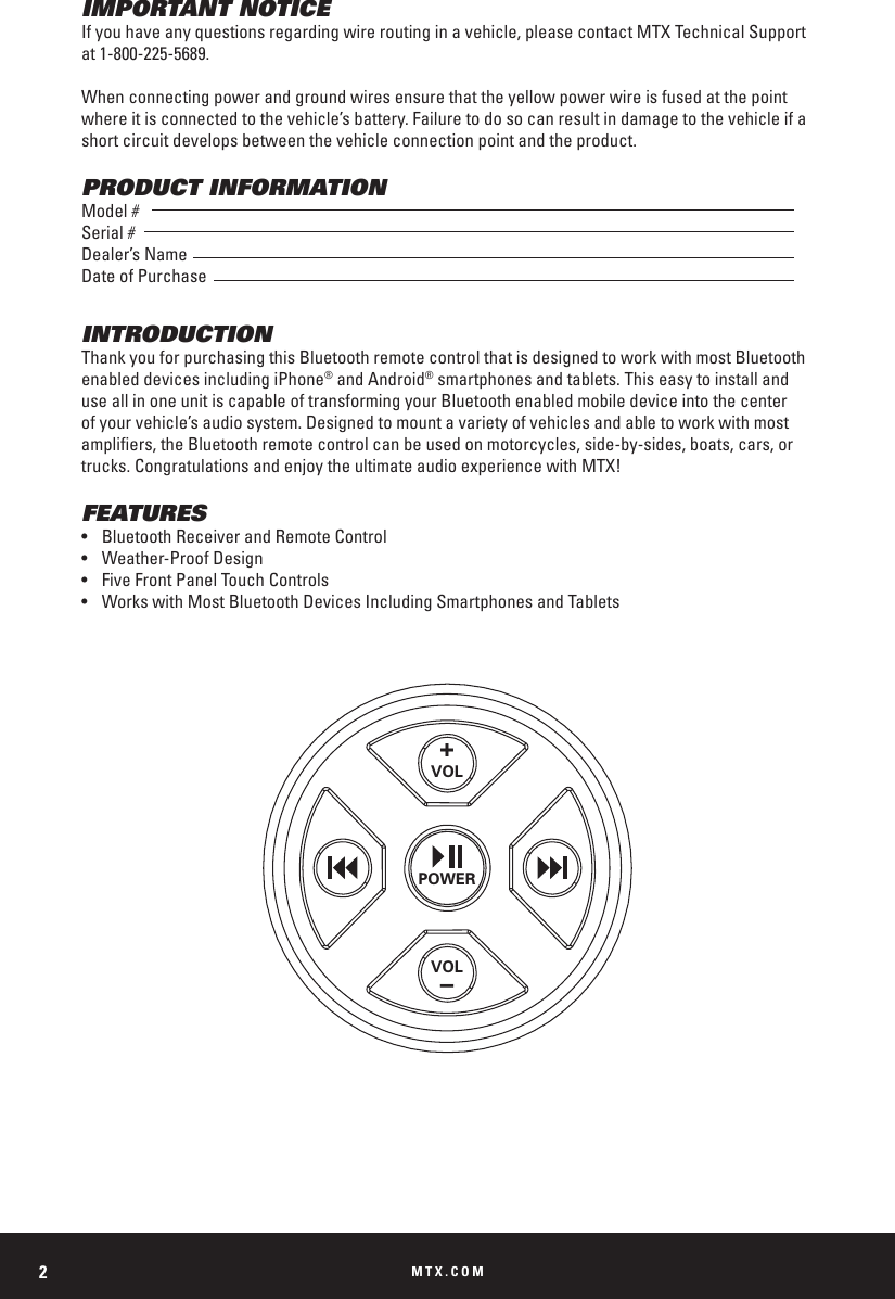 MTX.COM2IMPORTANT NOTICEIf you have any questions regarding wire routing in a vehicle, please contact MTX Technical Support at 1-800-225-5689.When connecting power and ground wires ensure that the yellow power wire is fused at the point where it is connected to the vehicle’s battery. Failure to do so can result in damage to the vehicle if a short circuit develops between the vehicle connection point and the product.PRODUCT INFORMATIONModel #Serial #Dealer’s NameDate of PurchaseINTRODUCTIONThank you for purchasing this Bluetooth remote control that is designed to work with most Bluetooth enabled devices including iPhone® and Android® smartphones and tablets. This easy to install and use all in one unit is capable of transforming your Bluetooth enabled mobile device into the center of your vehicle’s audio system. Designed to mount a variety of vehicles and able to work with most ampliers, the Bluetooth remote control can be used on motorcycles, side-by-sides, boats, cars, or trucks. Congratulations and enjoy the ultimate audio experience with MTX!FEATURES•  Bluetooth Receiver and Remote Control•  Weather-Proof Design•  Five Front Panel Touch Controls•  Works with Most Bluetooth Devices Including Smartphones and Tablets+VOLPOWERVOL–