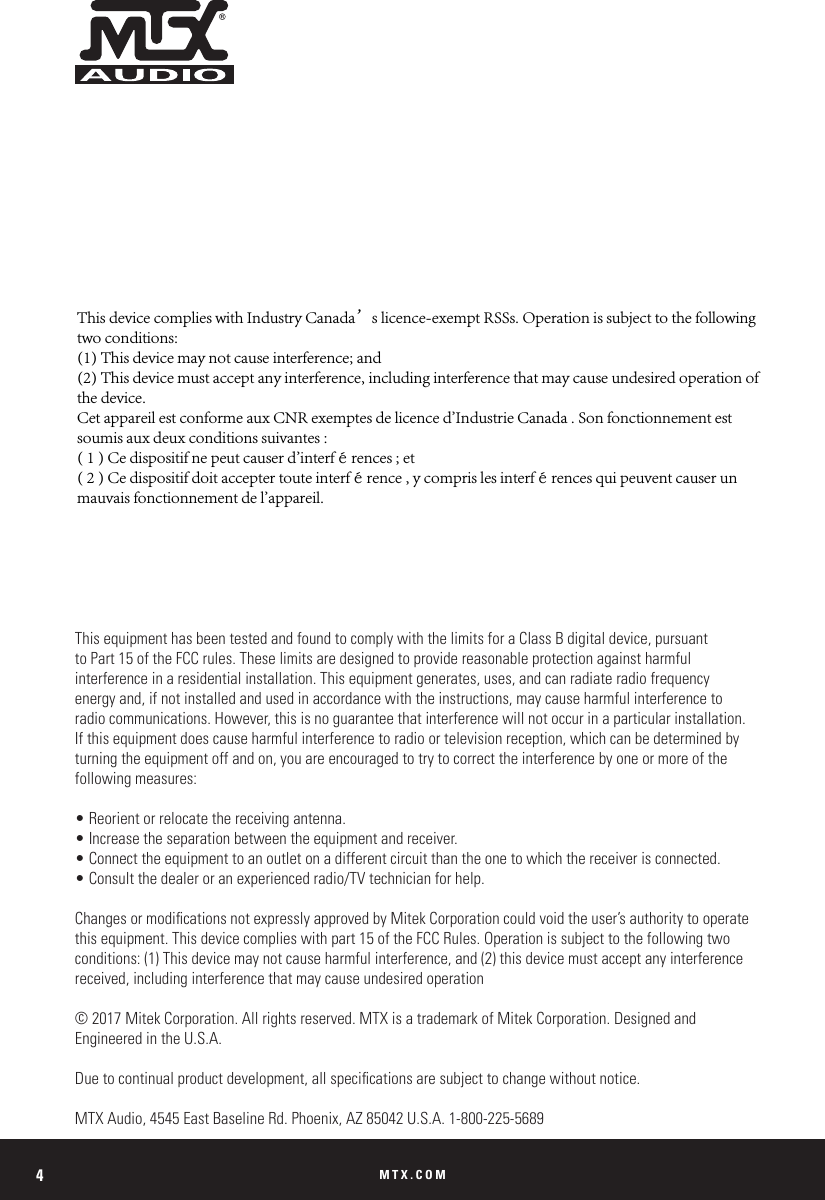 MTX.COM4This equipment has been tested and found to comply with the limits for a Class B digital device, pursuant to Part 15 of the FCC rules. These limits are designed to provide reasonable protection against harmful interference in a residential installation. This equipment generates, uses, and can radiate radio frequency energy and, if not installed and used in accordance with the instructions, may cause harmful interference to radio communications. However, this is no guarantee that interference will not occur in a particular installation. If this equipment does cause harmful interference to radio or television reception, which can be determined by turning the equipment off and on, you are encouraged to try to correct the interference by one or more of the following measures:• Reorient or relocate the receiving antenna.• Increase the separation between the equipment and receiver.• Connect the equipment to an outlet on a different circuit than the one to which the receiver is connected.• Consult the dealer or an experienced radio/TV technician for help.Changes or modications not expressly approved by Mitek Corporation could void the user’s authority to operate this equipment. This device complies with part 15 of the FCC Rules. Operation is subject to the following two conditions: (1) This device may not cause harmful interference, and (2) this device must accept any interference received, including interference that may cause undesired operation© 2017 Mitek Corporation. All rights reserved. MTX is a trademark of Mitek Corporation. Designed and  Engineered in the U.S.A.Due to continual product development, all specications are subject to change without notice. MTX Audio, 4545 East Baseline Rd. Phoenix, AZ 85042 U.S.A. 1-800-225-5689This device complies with Industry Canada’s licence-exempt RSSs. Operation is subject to the following two conditions: (1) This device may not cause interference; and (2) This device must accept any interference, including interference that may cause undesired operation of the device. Cet appareil est conforme aux CNR exemptes de licence d&apos;Industrie Canada . Son fonctionnement est soumis aux deux conditions suivantes :( 1 ) Ce dispositif ne peut causer d&apos;interférences ; et( 2 ) Ce dispositif doit accepter toute interférence , y compris les interférences qui peuvent causer un mauvais fonctionnement de l&apos;appareil.
