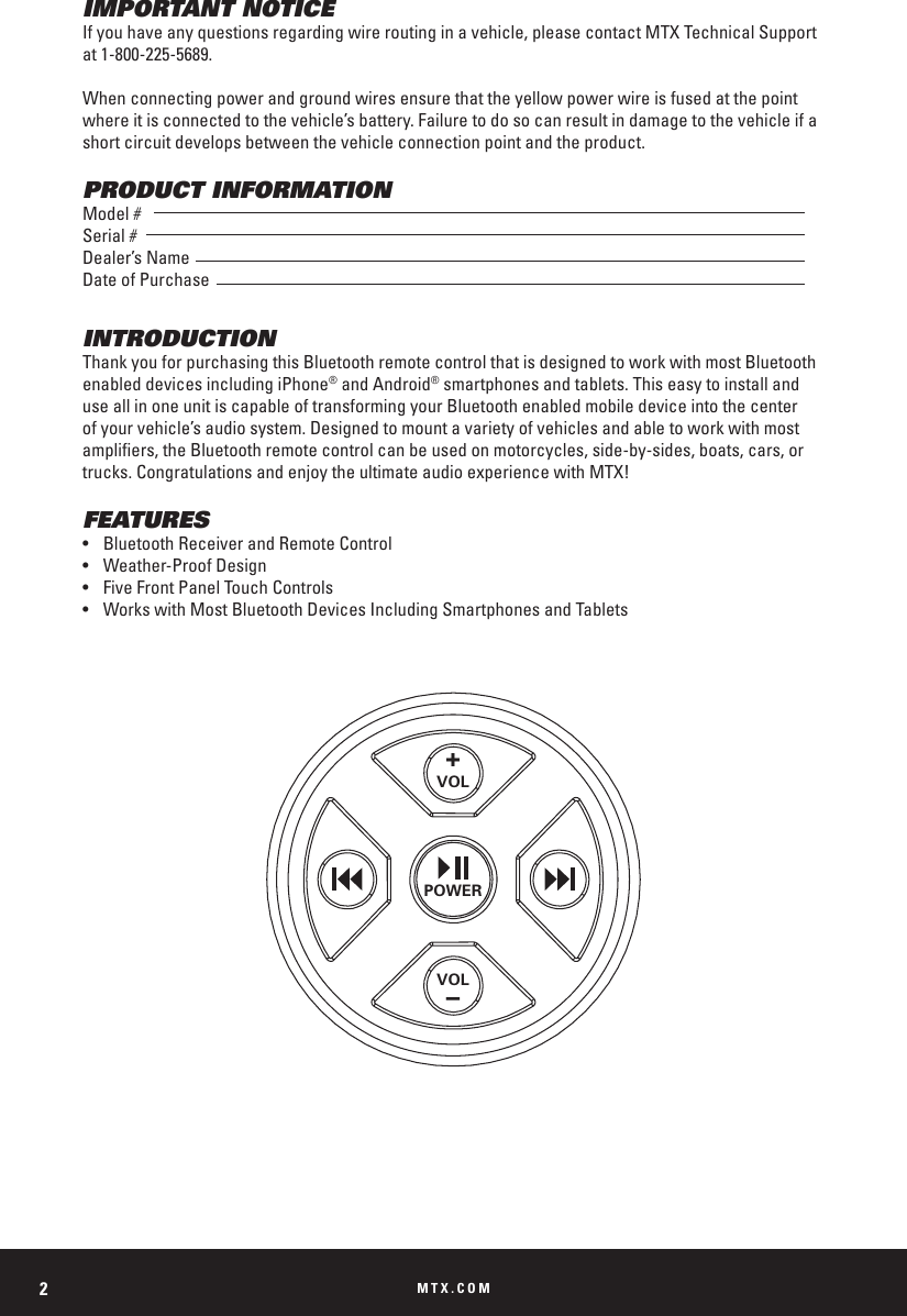 MTX.COM2IMPORTANT NOTICEIf you have any questions regarding wire routing in a vehicle, please contact MTX Technical Support at 1-800-225-5689.When connecting power and ground wires ensure that the yellow power wire is fused at the point where it is connected to the vehicle&rsquo;s battery. Failure to do so can result in damage to the vehicle if a short circuit develops between the vehicle connection point and the product.PRODUCT INFORMATIONModel #Serial #Dealer&rsquo;s NameDate of PurchaseINTRODUCTIONThank you for purchasing this Bluetooth remote control that is designed to work with most Bluetooth enabled devices including iPhone&reg; and Android&reg; smartphones and tablets. This easy to install and use all in one unit is capable of transforming your Bluetooth enabled mobile device into the center of your vehicle&rsquo;s audio system. Designed to mount a variety of vehicles and able to work with most ampliers, the Bluetooth remote control can be used on motorcycles, side-by-sides, boats, cars, or trucks. Congratulations and enjoy the ultimate audio experience with MTX!FEATURES&bull;  Bluetooth Receiver and Remote Control&bull;  Weather-Proof Design&bull;  Five Front Panel Touch Controls&bull;  Works with Most Bluetooth Devices Including Smartphones and Tablets+VOLPOWERVOL&ndash;