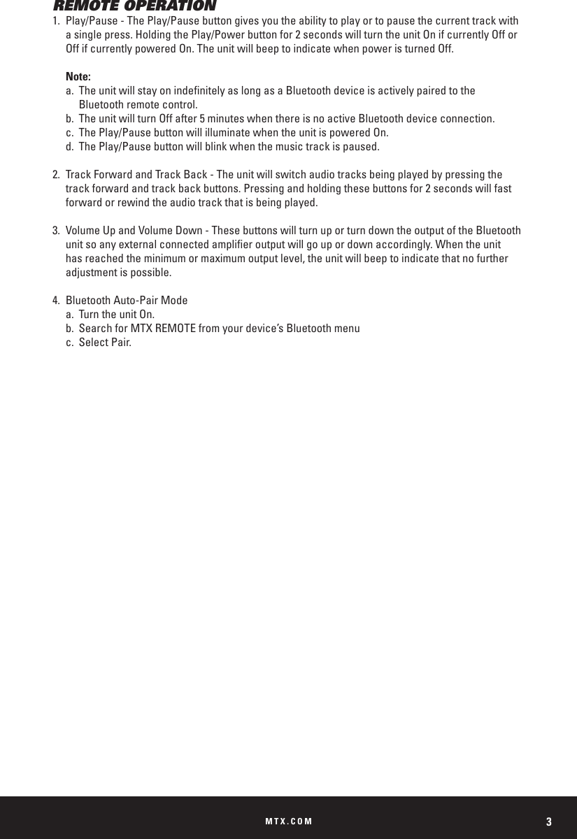 MTX.COM 3REMOTE OPERATION1.  Play/Pause - The Play/Pause button gives you the ability to play or to pause the current track with     a single press. Holding the Play/Power button for 2 seconds will turn the unit On if currently Off or      Off if currently powered On. The unit will beep to indicate when power is turned Off.  Note:  a.  The unit will stay on indenitely as long as a Bluetooth device is actively paired to the        Bluetooth remote control.  b.  The unit will turn Off after 5 minutes when there is no active Bluetooth device connection.   c.  The Play/Pause button will illuminate when the unit is powered On.  d.  The Play/Pause button will blink when the music track is paused.2.  Track Forward and Track Back - The unit will switch audio tracks being played by pressing the      track forward and track back buttons. Pressing and holding these buttons for 2 seconds will fast      forward or rewind the audio track that is being played.3.  Volume Up and Volume Down - These buttons will turn up or turn down the output of the Bluetooth     unit so any external connected amplier output will go up or down accordingly. When the unit      has reached the minimum or maximum output level, the unit will beep to indicate that no further      adjustment is possible.4.  Bluetooth Auto-Pair Mode  a.  Turn the unit On.   b.  Search for MTX REMOTE from your device&rsquo;s Bluetooth menu      c.  Select Pair.