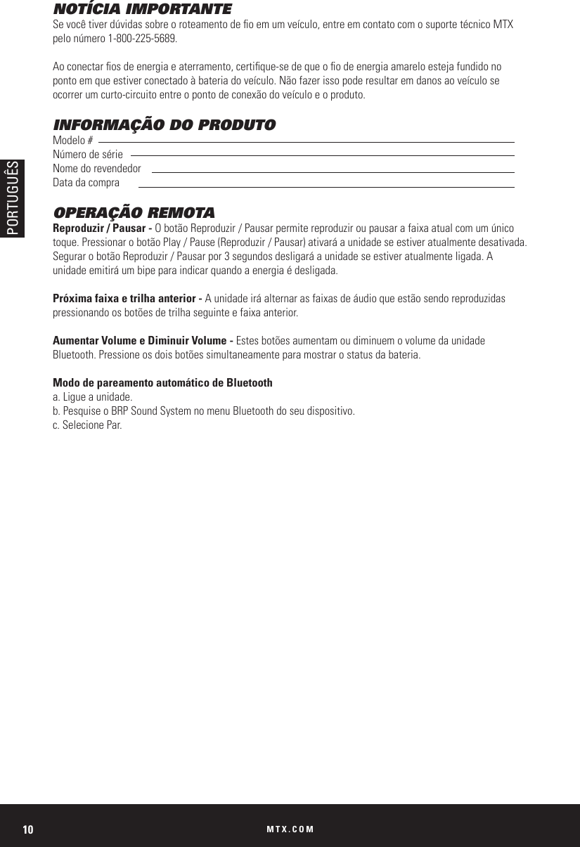 MTX.COM10NOTÍCIA IMPORTANTESe você tiver dúvidas sobre o roteamento de o em um veículo, entre em contato com o suporte técnico MTX pelo número 1-800-225-5689.Ao conectar os de energia e aterramento, certique-se de que o o de energia amarelo esteja fundido no ponto em que estiver conectado à bateria do veículo. Não fazer isso pode resultar em danos ao veículo se ocorrer um curto-circuito entre o ponto de conexão do veículo e o produto.INFORMAÇÃO DO PRODUTOModelo #Número de sérieNome do revendedorData da compraOPERAÇÃO REMOTAReproduzir / Pausar - O botão Reproduzir / Pausar permite reproduzir ou pausar a faixa atual com um único toque. Pressionar o botão Play / Pause (Reproduzir / Pausar) ativará a unidade se estiver atualmente desativada. Segurar o botão Reproduzir / Pausar por 3 segundos desligará a unidade se estiver atualmente ligada. A unidade emitirá um bipe para indicar quando a energia é desligada.Próxima faixa e trilha anterior - A unidade irá alternar as faixas de áudio que estão sendo reproduzidas pressionando os botões de trilha seguinte e faixa anterior.Aumentar Volume e Diminuir Volume - Estes botões aumentam ou diminuem o volume da unidade Bluetooth. Pressione os dois botões simultaneamente para mostrar o status da bateria.Modo de pareamento automático de Bluetootha. Ligue a unidade.b. Pesquise o BRP Sound System no menu Bluetooth do seu dispositivo.c. Selecione Par.PORTUGUÊS