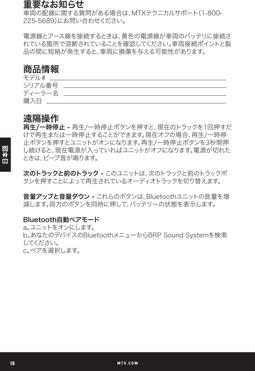 MTX.COM18重要なお知らせ車両の配線に関する質問がある場合は、MTXテクニカルサポート（1-800-225-5689）にお問い合わせください。電源線とアース線を接続するときは、黄色の電源線が車両のバッテリに接続されている箇所で溶断されていることを確認してください。車両接続ポイントと製品の間に短絡が発生すると、車両に損傷を与える可能性があります。商品情報モデル＃シリアル 番 号ディーラー 名購入日遠隔操作再生/一時停止 - 再生/一時停止ボタンを押すと、現在のトラックを1回押すだけで再生または一時停止することができます。現在オフの場合、再生/一時停止ボタンを押すとユニットがオンになります。再生/一時停止ボタンを3秒間押し続けると、現在電源が入っていればユニットがオフになります。電源が切れたと き は 、ビ ー プ 音 が 鳴 り ま す 。次のトラックと前のトラック -  このユニットは 、次のトラックと前 のトラックボタンを押すことによって再生されているオーディオトラックを切り替えます。音量アップと音量ダウン - これらのボタンは、Bluetoothユニットの音量を増減します。両方のボタンを同時に押して、バッテリーの状態を表示します。Bluetooth自動ペアモードa 。ユニットをオンにします。b。あなたのデバイスのBluetoothメニューからBRP Sound Systemを検索してください 。c。ペアを選択します。日本語