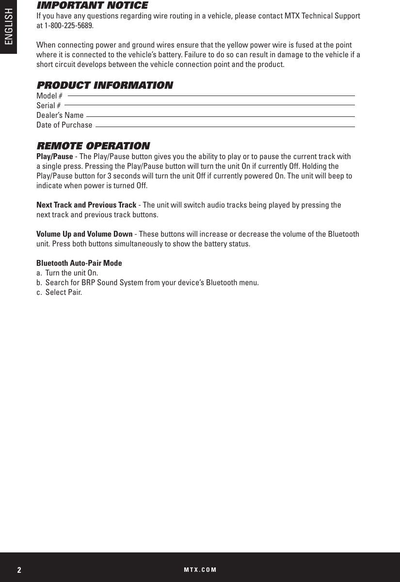 MTX.COM2IMPORTANT NOTICEIf you have any questions regarding wire routing in a vehicle, please contact MTX Technical Support at 1-800-225-5689.When connecting power and ground wires ensure that the yellow power wire is fused at the point where it is connected to the vehicle’s battery. Failure to do so can result in damage to the vehicle if a short circuit develops between the vehicle connection point and the product.PRODUCT INFORMATIONModel #Serial #Dealer’s NameDate of PurchaseREMOTE OPERATIONPlay/Pause - The Play/Pause button gives you the ability to play or to pause the current track with a single press. Pressing the Play/Pause button will turn the unit On if currently Off. Holding the Play/Pause button for 3 seconds will turn the unit Off if currently powered On. The unit will beep to indicate when power is turned Off. Next Track and Previous Track - The unit will switch audio tracks being played by pressing the    next track and previous track buttons. Volume Up and Volume Down - These buttons will increase or decrease the volume of the Bluetooth  unit. Press both buttons simultaneously to show the battery status. Bluetooth Auto-Pair Modea.  Turn the unit On. b.  Search for BRP Sound System from your device’s Bluetooth menu.c.  Select Pair.ENGLISH