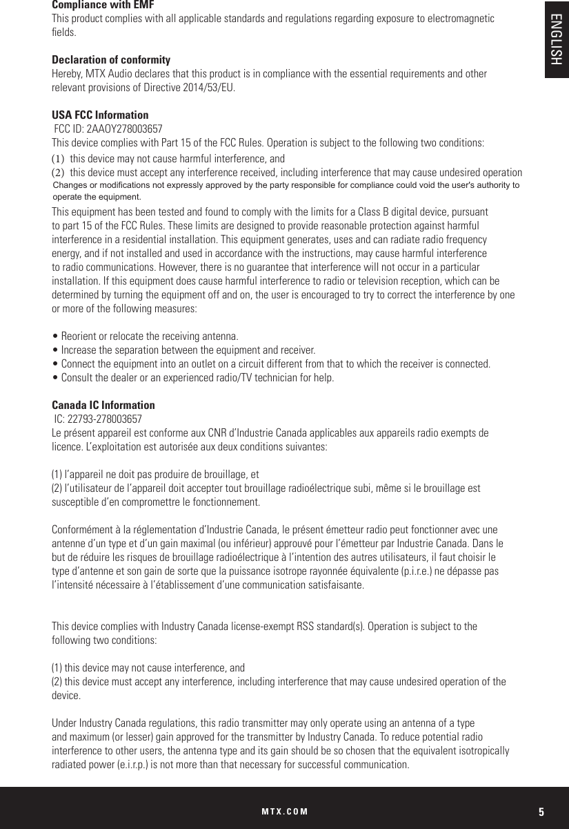 MTX.COM 5Compliance with EMFThis product complies with all applicable standards and regulations regarding exposure to electromagnetic elds.Declaration of conformityHereby, MTX Audio declares that this product is in compliance with the essential requirements and other relevant provisions of Directive 2014/53/EU.USA FCC Information FCC ID: 2AAOY278003657This device complies with Part 15 of the FCC Rules. Operation is subject to the following two conditions: (1)  this device may not cause harmful interference, and (2)  this device must accept any interference received, including interference that may cause undesired operation This equipment has been tested and found to comply with the limits for a Class B digital device, pursuant to part 15 of the FCC Rules. These limits are designed to provide reasonable protection against harmful interference in a residential installation. This equipment generates, uses and can radiate radio frequency energy, and if not installed and used in accordance with the instructions, may cause harmful interference to radio communications. However, there is no guarantee that interference will not occur in a particular installation. If this equipment does cause harmful interference to radio or television reception, which can be determined by turning the equipment off and on, the user is encouraged to try to correct the interference by one or more of the following measures:• Reorient or relocate the receiving antenna.• Increase the separation between the equipment and receiver.• Connect the equipment into an outlet on a circuit different from that to which the receiver is connected.• Consult the dealer or an experienced radio/TV technician for help.Canada IC Information IC: 22793-278003657Le présent appareil est conforme aux CNR d’Industrie Canada applicables aux appareils radio exempts de licence. L’exploitation est autorisée aux deux conditions suivantes: (1) l’appareil ne doit pas produire de brouillage, et (2) l’utilisateur de l’appareil doit accepter tout brouillage radioélectrique subi, même si le brouillage est susceptible d’en compromettre le fonctionnement. Conformément à la réglementation d’Industrie Canada, le présent émetteur radio peut fonctionner avec une antenne d’un type et d’un gain maximal (ou inférieur) approuvé pour l’émetteur par Industrie Canada. Dans le but de réduire les risques de brouillage radioélectrique à l’intention des autres utilisateurs, il faut choisir le type d’antenne et son gain de sorte que la puissance isotrope rayonnée équivalente (p.i.r.e.) ne dépasse pas l’intensité nécessaire à l’établissement d’une communication satisfaisante. This device complies with Industry Canada license-exempt RSS standard(s). Operation is subject to the following two conditions: (1) this device may not cause interference, and (2) this device must accept any interference, including interference that may cause undesired operation of the device.Under Industry Canada regulations, this radio transmitter may only operate using an antenna of a type and maximum (or lesser) gain approved for the transmitter by Industry Canada. To reduce potential radio interference to other users, the antenna type and its gain should be so chosen that the equivalent isotropically radiated power (e.i.r.p.) is not more than that necessary for successful communication. ENGLISHChanges or modifications not expressly approved by the party responsible for compliance could void the user&apos;s authority to operate the equipment. 