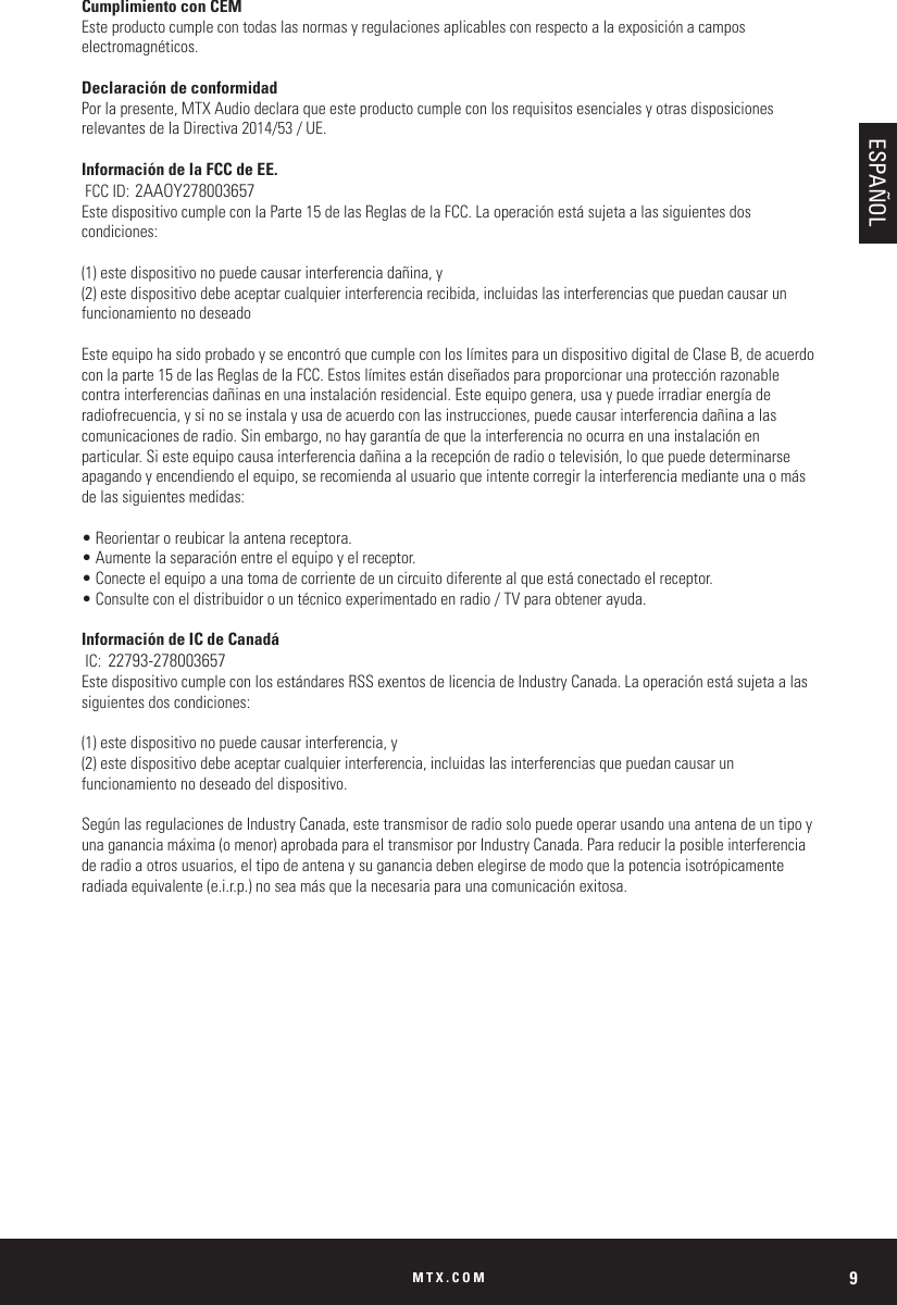 MTX.COM 9Cumplimiento con CEMEste producto cumple con todas las normas y regulaciones aplicables con respecto a la exposición a campos electromagnéticos.Declaración de conformidadPor la presente, MTX Audio declara que este producto cumple con los requisitos esenciales y otras disposiciones relevantes de la Directiva 2014/53 / UE.Información de la FCC de EE. FCC ID: 2AAOY278003657Este dispositivo cumple con la Parte 15 de las Reglas de la FCC. La operación está sujeta a las siguientes dos condiciones:(1) este dispositivo no puede causar interferencia dañina, y(2) este dispositivo debe aceptar cualquier interferencia recibida, incluidas las interferencias que puedan causar un funcionamiento no deseadoEste equipo ha sido probado y se encontró que cumple con los límites para un dispositivo digital de Clase B, de acuerdo con la parte 15 de las Reglas de la FCC. Estos límites están diseñados para proporcionar una protección razonable contra interferencias dañinas en una instalación residencial. Este equipo genera, usa y puede irradiar energía de radiofrecuencia, y si no se instala y usa de acuerdo con las instrucciones, puede causar interferencia dañina a las comunicaciones de radio. Sin embargo, no hay garantía de que la interferencia no ocurra en una instalación en particular. Si este equipo causa interferencia dañina a la recepción de radio o televisión, lo que puede determinarse apagando y encendiendo el equipo, se recomienda al usuario que intente corregir la interferencia mediante una o más de las siguientes medidas:• Reorientar o reubicar la antena receptora.• Aumente la separación entre el equipo y el receptor.• Conecte el equipo a una toma de corriente de un circuito diferente al que está conectado el receptor.• Consulte con el distribuidor o un técnico experimentado en radio / TV para obtener ayuda.Información de IC de Canadá IC:  22793-278003657Este dispositivo cumple con los estándares RSS exentos de licencia de Industry Canada. La operación está sujeta a las siguientes dos condiciones:(1) este dispositivo no puede causar interferencia, y(2) este dispositivo debe aceptar cualquier interferencia, incluidas las interferencias que puedan causar un funcionamiento no deseado del dispositivo.Según las regulaciones de Industry Canada, este transmisor de radio solo puede operar usando una antena de un tipo y una ganancia máxima (o menor) aprobada para el transmisor por Industry Canada. Para reducir la posible interferencia de radio a otros usuarios, el tipo de antena y su ganancia deben elegirse de modo que la potencia isotrópicamente radiada equivalente (e.i.r.p.) no sea más que la necesaria para una comunicación exitosa.ESPAÑOL