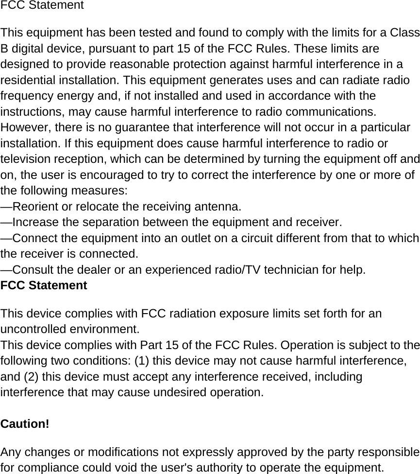 FCC Statement This equipment has been tested and found to comply with the limits for a Class B digital device, pursuant to part 15 of the FCC Rules. These limits are designed to provide reasonable protection against harmful interference in a residential installation. This equipment generates uses and can radiate radio frequency energy and, if not installed and used in accordance with the instructions, may cause harmful interference to radio communications. However, there is no guarantee that interference will not occur in a particular installation. If this equipment does cause harmful interference to radio or television reception, which can be determined by turning the equipment off and on, the user is encouraged to try to correct the interference by one or more of the following measures:   —Reorient or relocate the receiving antenna. —Increase the separation between the equipment and receiver.   —Connect the equipment into an outlet on a circuit different from that to which the receiver is connected.   —Consult the dealer or an experienced radio/TV technician for help.   FCC Statement This device complies with FCC radiation exposure limits set forth for an uncontrolled environment. This device complies with Part 15 of the FCC Rules. Operation is subject to the following two conditions: (1) this device may not cause harmful interference, and (2) this device must accept any interference received, including interference that may cause undesired operation.  Caution!   Any changes or modifications not expressly approved by the party responsible for compliance could void the user&apos;s authority to operate the equipment.  