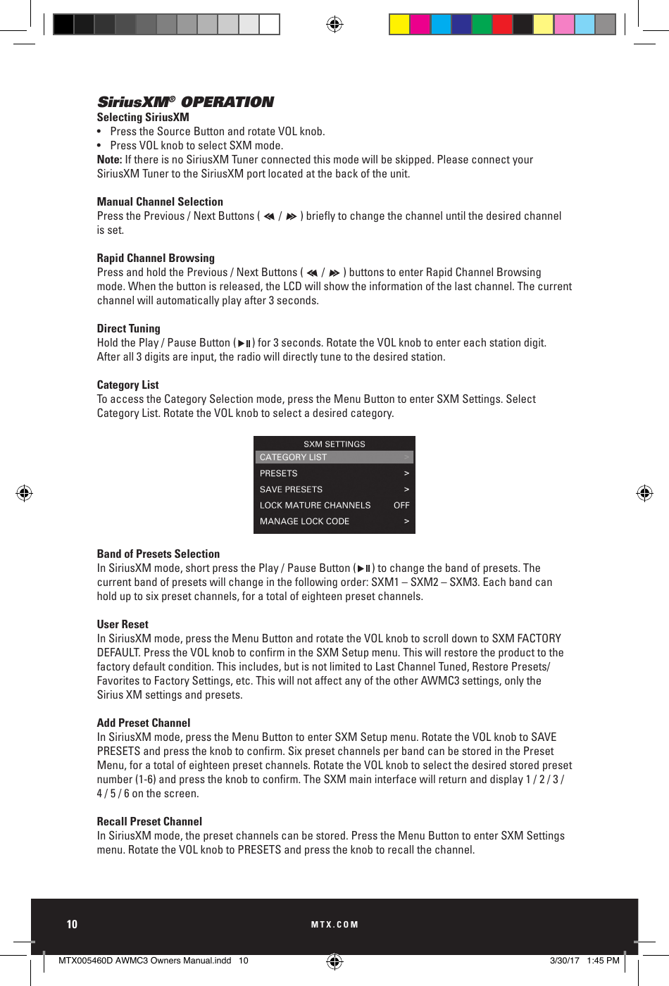 MTX.COM10SiriusXM® OPERATIONSelecting SiriusXM•  Press the Source Button and rotate VOL knob.•  Press VOL knob to select SXM mode.Note: If there is no SiriusXM Tuner connected this mode will be skipped. Please connect your SiriusXM Tuner to the SiriusXM port located at the back of the unit. Manual Channel SelectionPressthePrevious/NextButtons(/)brieytochangethechanneluntilthedesiredchannelis set.Rapid Channel BrowsingPress and hold the Previous / Next Buttons (       /       ) buttons to enter Rapid Channel Browsing mode. When the button is released, the LCD will show the information of the last channel. The current channel will automatically play after 3 seconds.Direct TuningHold the Play / Pause Button (      ) for 3 seconds. Rotate the VOL knob to enter each station digit. After all 3 digits are input, the radio will directly tune to the desired station.  Category ListTo access the Category Selection mode, press the Menu Button to enter SXM Settings. Select Category List. Rotate the VOL knob to select a desired category.Band of Presets SelectionIn SiriusXM mode, short press the Play / Pause Button (      ) to change the band of presets. The current band of presets will change in the following order: SXM1 – SXM2 – SXM3. Each band can hold up to six preset channels, for a total of eighteen preset channels. User ResetIn SiriusXM mode, press the Menu Button and rotate the VOL knob to scroll down to SXM FACTORY DEFAULT.PresstheVOLknobtoconrmintheSXMSetupmenu.Thiswillrestoretheproducttothefactory default condition. This includes, but is not limited to Last Channel Tuned, Restore Presets/Favorites to Factory Settings, etc. This will not affect any of the other AWMC3 settings, only the  Sirius XM settings and presets.Add Preset ChannelIn SiriusXM mode, press the Menu Button to enter SXM Setup menu. Rotate the VOL knob to SAVE PRESETSandpresstheknobtoconrm.SixpresetchannelsperbandcanbestoredinthePresetMenu, for a total of eighteen preset channels. Rotate the VOL knob to select the desired stored preset number(1-6)andpresstheknobtoconrm.TheSXMmaininterfacewillreturnanddisplay1/2/3/4 / 5 / 6 on the screen.Recall Preset ChannelIn SiriusXM mode, the preset channels can be stored. Press the Menu Button to enter SXM Settings menu. Rotate the VOL knob to PRESETS and press the knob to recall the channel. MUTESOURCEMENUSong TitleBLUETOOTH 11:00PMArtistAlbum23/253:08MUTESOURCEMENUSong TitleBLUETOOTH 11:00PMArtistAlbum23/253:08MUTESOURCEMENUSong TitleBLUETOOTH 11:00PMArtistAlbum23/253:08MUTESOURCEMENUSong TitleBLUETOOTH 11:00PMArtistAlbum23/253:08MUTESOURCEMENUSong TitleBLUETOOTH 11:00PMArtistAlbum23/253:08MUTESOURCEMENUSong TitleBLUETOOTH 11:00PMArtistAlbum23/253:08MTX005460D AWMC3 Owners Manual.indd   10 3/30/17   1:45 PM
