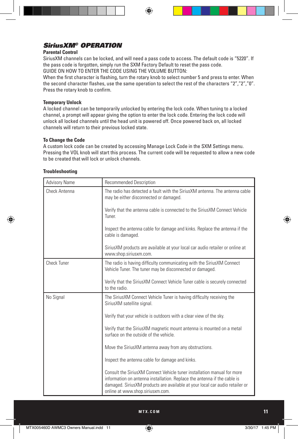 MTX.COM11SiriusXM® OPERATIONParental ControlSiriusXM channels can be locked, and will need a pass code to access. The default code is “5220”. If the pass code is forgotten, simply run the SXM Factory Default to reset the pass code.GUIDE ON HOW TO ENTER THE CODE USING THE VOLUME BUTTON:Whentherstcharacterisashing,turntherotaryknobtoselectnumber5andpresstoenter.Whenthesecondcharacterashes,usethesameoperationtoselecttherestofthecharacters“2”,”2”,”0”.Presstherotaryknobtoconrm.Temporary UnlockA locked channel can be temporarily unlocked by entering the lock code. When tuning to a locked channel, a prompt will appear giving the option to enter the lock code. Entering the lock code will unlock all locked channels until the head unit is powered off. Once powered back on, all locked channels will return to their previous locked state.To Change the CodeA custom lock code can be created by accessing Manage Lock Code in the SXM Settings menu.  Pressing the VOL knob will start this process. The current code will be requested to allow a new code to be created that will lock or unlock channels.TroubleshootingAdvisory Name Recommended DescriptionCheck Antenna The radio has detected a fault with the SiriusXM antenna. The antenna cable may be either disconnected or damaged. Verify that the antenna cable is connected to the SiriusXM Connect Vehicle Tuner. Inspect the antenna cable for damage and kinks. Replace the antenna if the cable is damaged. SiriusXM products are available at your local car audio retailer or online at www.shop.siriusxm.com.Check Tuner The radio is having difculty communicating with the SiriusXM Connect Vehicle Tuner. The tuner may be disconnected or damaged. Verify that the SiriusXM Connect Vehicle Tuner cable is securely connected to the radio.No Signal The SiriusXM Connect Vehicle Tuner is having difculty receiving the SiriusXM satellite signal. Verify that your vehicle is outdoors with a clear view of the sky. Verify that the SiriusXM magnetic mount antenna is mounted on a metal surface on the outside of the vehicle. Move the SiriusXM antenna away from any obstructions. Inspect the antenna cable for damage and kinks.Consult the SiriusXM Connect Vehicle tuner installation manual for more information on antenna installation. Replace the antenna if the cable is damaged. SiriusXM products are available at your local car audio retailer or online at www.shop.siriusxm.com.MTX005460D AWMC3 Owners Manual.indd   11 3/30/17   1:45 PM