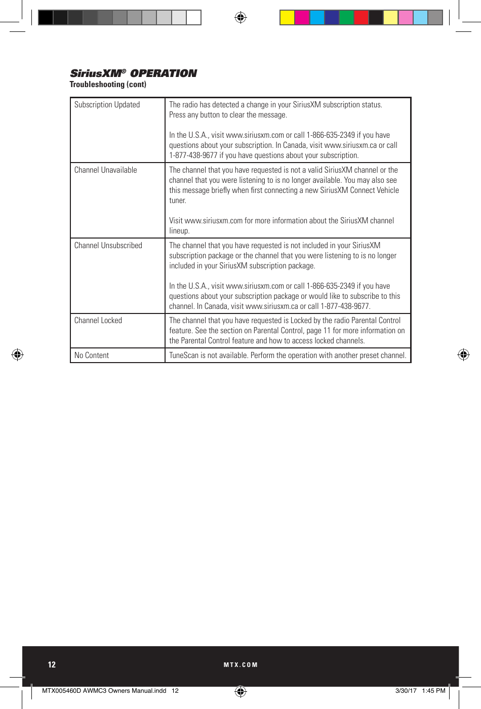 MTX.COM12SiriusXM® OPERATIONTroubleshooting (cont)Subscription Updated The radio has detected a change in your SiriusXM subscription status. Press any button to clear the message. In the U.S.A., visit www.siriusxm.com or call 1- 866- 635- 2349 if you have questions about your subscription. In Canada, visit www.siriusxm.ca or call 1- 877- 438- 9677 if you have questions about your subscription.Channel Unavailable The channel that you have requested is not a valid SiriusXM channel or the channel that you were listening to is no longer available. You may also see this message briey when rst connecting a new SiriusXM Connect Vehicle tuner. Visit www.siriusxm.com for more information about the SiriusXM channel lineup.Channel Unsubscribed The channel that you have requested is not included in your SiriusXM subscription package or the channel that you were listening to is no longer included in your SiriusXM subscription package. In the U.S.A., visit www.siriusxm.com or call 1-866-635-2349 if you have questions about your subscription package or would like to subscribe to this channel. In Canada, visit www.siriusxm.ca or call 1-877-438-9677.Channel Locked The channel that you have requested is Locked by the radio Parental Control feature. See the section on Parental Control, page 11 for more information on the Parental Control feature and how to access locked channels.No Content TuneScan is not available. Perform the operation with another preset channel.MTX005460D AWMC3 Owners Manual.indd   12 3/30/17   1:45 PM