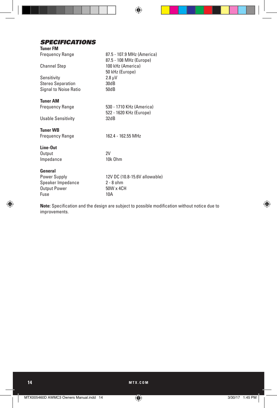 MTX.COM14SPECIFICATIONSTuner FMFrequency Range   87.5 - 107.9 MHz (America)87.5 - 108 MHz (Europe)Channel Step  100 kHz (America)50 kHz (Europe)Sensitivity 2.8 μVStereo Separation  30dBSignal to Noise Ratio  50dBTuner AMFrequency Range  530 - 1710 KHz (America)522 - 1620 KHz (Europe)Usable Sensitivity  32dBTuner WBFrequency Range  162.4 - 162.55 MHzLine-OutOutput 2VImpedance 10k OhmGeneralPower Supply  12V DC (10.8-15.6V allowable)Speaker Impedance  2 - 8 ohmOutput Power  50W x 4CHFuse 10ANote: Specicationandthedesignaresubjecttopossiblemodicationwithoutnoticeduetoimprovements.MTX005460D AWMC3 Owners Manual.indd   14 3/30/17   1:45 PM