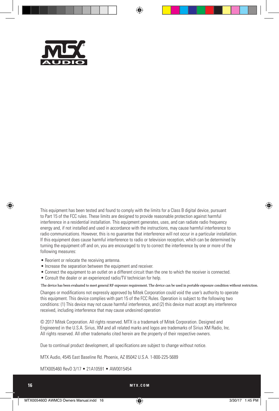 MTX.COM16This equipment has been tested and found to comply with the limits for a Class B digital device, pursuant to Part 15 of the FCC rules. These limits are designed to provide reasonable protection against harmful interference in a residential installation. This equipment generates, uses, and can radiate radio frequency energy and, if not installed and used in accordance with the instructions, may cause harmful interference to radio communications. However, this is no guarantee that interference will not occur in a particular installation. If this equipment does cause harmful interference to radio or television reception, which can be determined by turning the equipment off and on, you are encouraged to try to correct the interference by one or more of the following measures:• Reorient or relocate the receiving antenna.• Increase the separation between the equipment and receiver.• Connect the equipment to an outlet on a different circuit than the one to which the receiver is connected.• Consult the dealer or an experienced radio/TV technician for help.Changes or modications not expressly approved by Mitek Corporation could void the user’s authority to operate this equipment. This device complies with part 15 of the FCC Rules. Operation is subject to the following two conditions: (1) This device may not cause harmful interference, and (2) this device must accept any interference received, including interference that may cause undesired operation© 2017 Mitek Corporation. All rights reserved. MTX is a trademark of Mitek Corporation. Designed and  Engineered in the U.S.A. Sirius, XM and all related marks and logos are trademarks of Sirius XM Radio, Inc.  All rights reserved. All other trademarks cited herein are the property of their respective owners.Due to continual product development, all specications are subject to change without notice. MTX Audio, 4545 East Baseline Rd. Phoenix, AZ 85042 U.S.A. 1-800-225-5689MTX005460 RevD 3/17 • 21A10591 • AW0015454MTX005460D AWMC3 Owners Manual.indd   16 3/30/17   1:45 PMThe device has been evaluated to meet general RF exposure requirement. The device can be used in portable exposure condition without restriction.