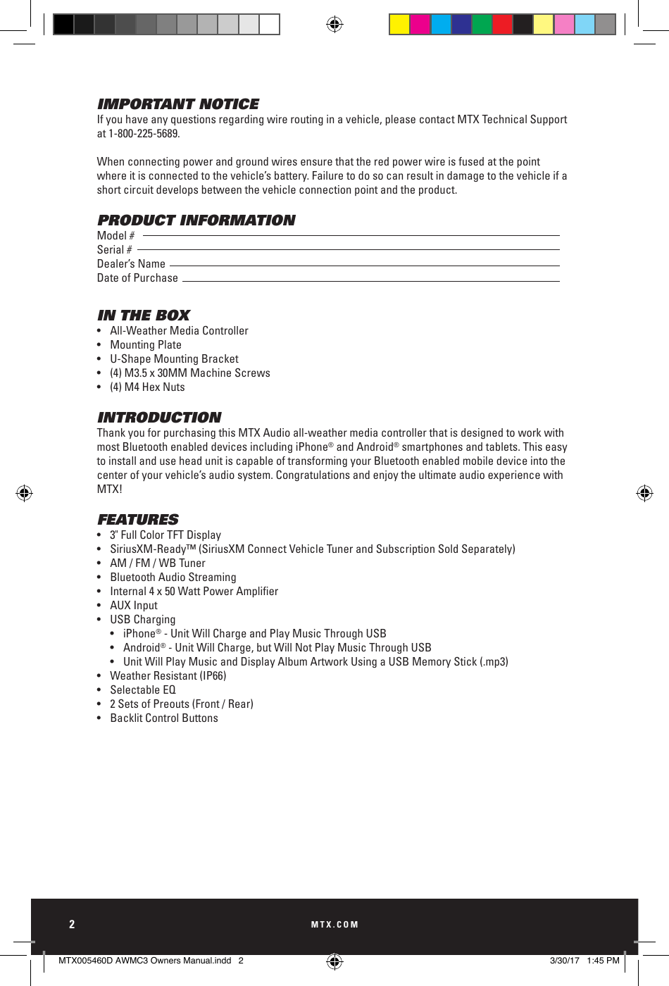 MTX.COM2IMPORTANT NOTICEIf you have any questions regarding wire routing in a vehicle, please contact MTX Technical Support at 1-800-225-5689.When connecting power and ground wires ensure that the red power wire is fused at the point where it is connected to the vehicle’s battery. Failure to do so can result in damage to the vehicle if a short circuit develops between the vehicle connection point and the product.PRODUCT INFORMATIONModel #Serial #Dealer’s NameDate of PurchaseIN THE BOX•  All-Weather Media Controller•  Mounting Plate•  U-Shape Mounting Bracket•  (4) M3.5 x 30MM Machine Screws•  (4) M4 Hex NutsINTRODUCTIONThank you for purchasing this MTX Audio all-weather media controller that is designed to work with most Bluetooth enabled devices including iPhone® and Android® smartphones and tablets. This easy to install and use head unit is capable of transforming your Bluetooth enabled mobile device into the center of your vehicle’s audio system. Congratulations and enjoy the ultimate audio experience with MTX!FEATURES•  3&quot; Full Color TFT Display•  SiriusXM-Ready™ (SiriusXM Connect Vehicle Tuner and Subscription Sold Separately) •  AM / FM / WB Tuner•  Bluetooth Audio Streaming• Internal4x50WattPowerAmplier•  AUX Input•  USB Charging  • iPhone® - Unit Will Charge and Play Music Through USB  • Android® - Unit Will Charge, but Will Not Play Music Through USB  •  Unit Will Play Music and Display Album Artwork Using a USB Memory Stick (.mp3)•  Weather Resistant (IP66)•  Selectable EQ•  2 Sets of Preouts (Front / Rear)•  Backlit Control Buttons MTX005460D AWMC3 Owners Manual.indd   2 3/30/17   1:45 PM