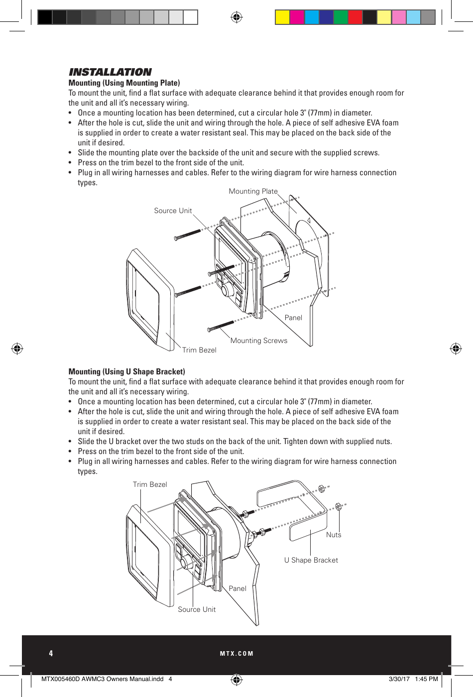 MTX.COM4INSTALLATIONMounting (Using Mounting Plate)Tomounttheunit,ndaatsurfacewithadequateclearancebehinditthatprovidesenoughroomforthe unit and all it’s necessary wiring.•  Once a mounting location has been determined, cut a circular hole 3&quot; (77mm) in diameter.•  After the hole is cut, slide the unit and wiring through the hole. A piece of self adhesive EVA foam      is supplied in order to create a water resistant seal. This may be placed on the back side of the      unit if desired.•  Slide the mounting plate over the backside of the unit and secure with the supplied screws.•  Press on the trim bezel to the front side of the unit.•  Plug in all wiring harnesses and cables. Refer to the wiring diagram for wire harness connection     types. Mounting (Using U Shape Bracket)Tomounttheunit,ndaatsurfacewithadequateclearancebehinditthatprovidesenoughroomforthe unit and all it’s necessary wiring.•  Once a mounting location has been determined, cut a circular hole 3&quot; (77mm) in diameter.•  After the hole is cut, slide the unit and wiring through the hole. A piece of self adhesive EVA foam      is supplied in order to create a water resistant seal. This may be placed on the back side of the      unit if desired.•  Slide the U bracket over the two studs on the back of the unit. Tighten down with supplied nuts.•  Press on the trim bezel to the front side of the unit.•  Plug in all wiring harnesses and cables. Refer to the wiring diagram for wire harness connection     types.Trim BezelPanelNutsU Shape BracketSource UnitMounting PlateSource UnitTrim BezelMounting ScrewsPanelTrim BezelPanelNutsU Shape BracketSource UnitMounting PlateSource UnitTrim BezelMounting ScrewsPanelMTX005460D AWMC3 Owners Manual.indd   4 3/30/17   1:45 PM