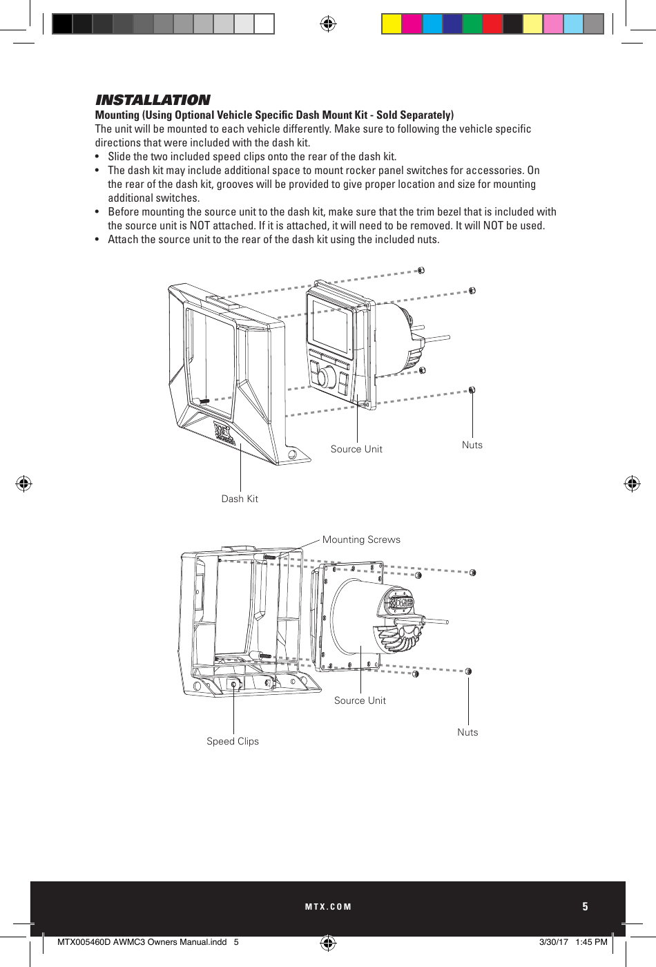 MTX.COM5INSTALLATIONMounting (Using Optional Vehicle Specic Dash Mount Kit - Sold Separately)Theunitwillbemountedtoeachvehicledifferently.Makesuretofollowingthevehiclespecicdirections that were included with the dash kit. •  Slide the two included speed clips onto the rear of the dash kit.•  The dash kit may include additional space to mount rocker panel switches for accessories. On    the rear of the dash kit, grooves will be provided to give proper location and size for mounting      additional switches.•  Before mounting the source unit to the dash kit, make sure that the trim bezel that is included with     the source unit is NOT attached. If it is attached, it will need to be removed. It will NOT be used.•  Attach the source unit to the rear of the dash kit using the included nuts.Speed ClipsDash KitMounting ScrewsNutsNutsSource UnitSource UnitMTX005460D AWMC3 Owners Manual.indd   5 3/30/17   1:45 PM