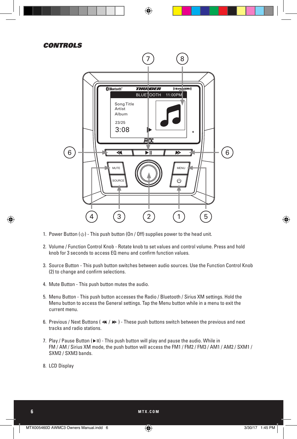 MTX.COM6CONTROLS1.  Power Button (    ) - This push button (On / Off) supplies power to the head unit.2.  Volume / Function Control Knob - Rotate knob to set values and control volume. Press and hold     knobfor3secondstoaccessEQmenuandconrmfunctionvalues.3.  Source Button - This push button switches between audio sources. Use the Function Control Knob   (2)tochangeandconrmselections.4.  Mute Button - This push button mutes the audio. 5.  Menu Button - This push button accesses the Radio / Bluetooth / Sirius XM settings. Hold the      Menu button to access the General settings. Tap the Menu button while in a menu to exit the      current menu. 6.  Previous / Next Buttons (       /       ) - These push buttons switch between the previous and next      tracks and radio stations.7.  Play / Pause Button (      ) - This push button will play and pause the audio. While in    FM / AM / Sirius XM mode, the push button will access the FM1 / FM2 / FM3 / AM1 / AM2 / SXM1 /     SXM2 / SXM3 bands.    8.  LCD DisplayMUTESOURCEMENUSong TitleBLUETOOTH 11:00PMArtistAlbum23/253:08186654 273MUTESOURCEMENUSong TitleBLUETOOTH 11:00PMArtistAlbum23/253:08MUTESOURCEMENUSong TitleBLUETOOTH 11:00PMArtistAlbum23/253:08MUTESOURCEMENUSong TitleBLUETOOTH 11:00PMArtistAlbum23/253:08MUTESOURCEMENUSong TitleBLUETOOTH 11:00PMArtistAlbum23/253:08MTX005460D AWMC3 Owners Manual.indd   6 3/30/17   1:45 PM