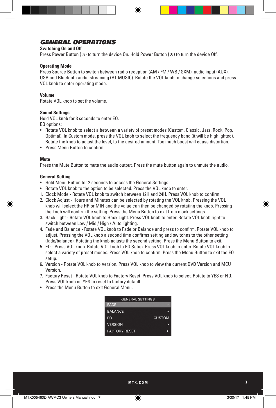 MTX.COM7GENERAL OPERATIONSSwitching On and OffPress Power Button (    ) to turn the device On. Hold Power Button (    ) to turn the device Off. Operating ModePress Source Button to switch between radio reception (AM / FM / WB / SXM), audio input (AUX), USB and Bluetooth audio streaming (BT MUSIC). Rotate the VOL knob to change selections and press VOL knob to enter operating mode.VolumeRotate VOL knob to set the volume.Sound SettingsHold VOL knob for 3 seconds to enter EQ.EQ options: •  Rotate VOL knob to select a between a variety of preset modes (Custom, Classic, Jazz, Rock, Pop,      Optimal). In Custom mode, press the VOL knob to select the frequency band (it will be highlighted).     Rotate the knob to adjust the level, to the desired amount. Too much boost will cause distortion.• PressMenuButtontoconrm.MutePress the Mute Button to mute the audio output. Press the mute button again to unmute the audio.General Setting•  Hold Menu Button for 2 seconds to access the General Settings. •  Rotate VOL knob to the option to be selected. Press the VOL knob to enter.1. ClockMode-RotateVOLknobtoswitchbetween12Hand24H.PressVOLknobtoconrm.2.  Clock Adjust - Hours and Minutes can be selected by rotating the VOL knob. Pressing the VOL      knob will select the HR or MIN and the value can then be changed by rotating the knob. Pressing     theknobwillconrmthesetting.PresstheMenuButtontoexitfromclocksettings.3.  Back Light - Rotate VOL knob to Back Light. Press VOL knob to enter. Rotate VOL knob right to      switch between Low / Mid / High / Auto lighting.4. FadeandBalance-RotateVOLknobtoFadeorBalanceandpresstoconrm.RotateVOLknobto  adjust.PressingtheVOLknobasecondtimeconrmssettingandswitchestotheothersetting   (fade/balance). Rotating the knob adjusts the second setting. Press the Menu Button to exit.5.  EQ - Press VOL knob. Rotate VOL knob to EQ Setup. Press VOL knob to enter. Rotate VOL knob to     selectavarietyofpresetmodes.PressVOLknobtoconrm.PresstheMenuButtontoexittheEQ setup.6.  Version - Rotate VOL knob to Version. Press VOL knob to view the current DVD Version and MCU     Version. 7.  Factory Reset - Rotate VOL knob to Factory Reset. Press VOL knob to select. Rotate to YES or NO.       Press VOL knob on YES to reset to factory default.•  Press the Menu Button to exit General Menu.MUTESOURCEMENUSong TitleBLUETOOTH 11:00PMArtistAlbum23/253:08MUTESOURCEMENUSong TitleBLUETOOTH 11:00PMArtistAlbum23/253:08MTX005460D AWMC3 Owners Manual.indd   7 3/30/17   1:45 PM