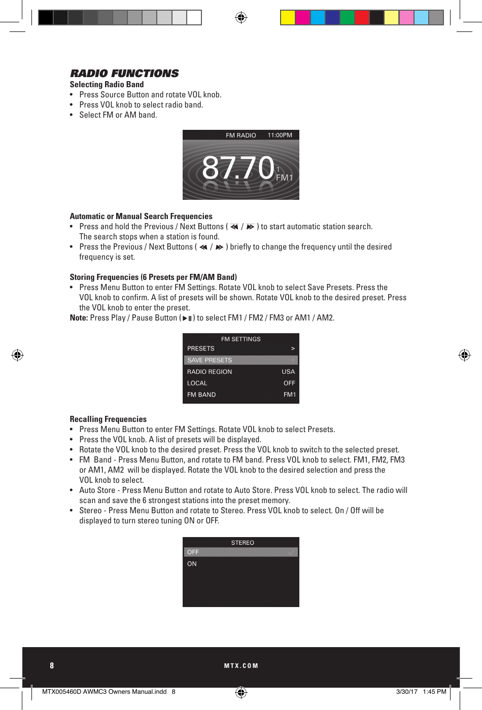 MTX.COM8RADIO FUNCTIONSSelecting Radio Band•  Press Source Button and rotate VOL knob. •  Press VOL knob to select radio band. •  Select FM or AM band.Automatic or Manual Search Frequencies•  Press and hold the Previous / Next Buttons (       /       ) to start automatic station search.    The search stops when a station is found.• PressthePrevious/NextButtons(/)brieytochangethefrequencyuntilthedesired    frequency is set. Storing Frequencies (6 Presets per FM/AM Band)•  Press Menu Button to enter FM Settings. Rotate VOL knob to select Save Presets. Press the     VOLknobtoconrm.Alistofpresetswillbeshown.RotateVOLknobtothedesiredpreset.Press   the VOL knob to enter the preset. Note: Press Play / Pause Button (      ) to select FM1 / FM2 / FM3 or AM1 / AM2. Recalling Frequencies•  Press Menu Button to enter FM Settings. Rotate VOL knob to select Presets. •  Press the VOL knob. A list of presets will be displayed.•  Rotate the VOL knob to the desired preset. Press the VOL knob to switch to the selected preset.•  FM  Band - Press Menu Button, and rotate to FM band. Press VOL knob to select. FM1, FM2, FM3       or AM1, AM2  will be displayed. Rotate the VOL knob to the desired selection and press the    VOL knob to select.•  Auto Store - Press Menu Button and rotate to Auto Store. Press VOL knob to select. The radio will     scan and save the 6 strongest stations into the preset memory.•  Stereo - Press Menu Button and rotate to Stereo. Press VOL knob to select. On / Off will be      displayed to turn stereo tuning ON or OFF.MUTESOURCEMENUSong TitleBLUETOOTH 11:00PMArtistAlbum23/253:08MUTESOURCEMENUSong TitleBLUETOOTH 11:00PMArtistAlbum23/253:08MUTESOURCEMENUSong TitleBLUETOOTH 11:00PMArtistAlbum23/253:08MUTESOURCEMENUSong TitleBLUETOOTH 11:00PMArtistAlbum23/253:08MUTESOURCEMENUSong TitleBLUETOOTH 11:00PMArtistAlbum23/253:08MTX005460D AWMC3 Owners Manual.indd   8 3/30/17   1:45 PM