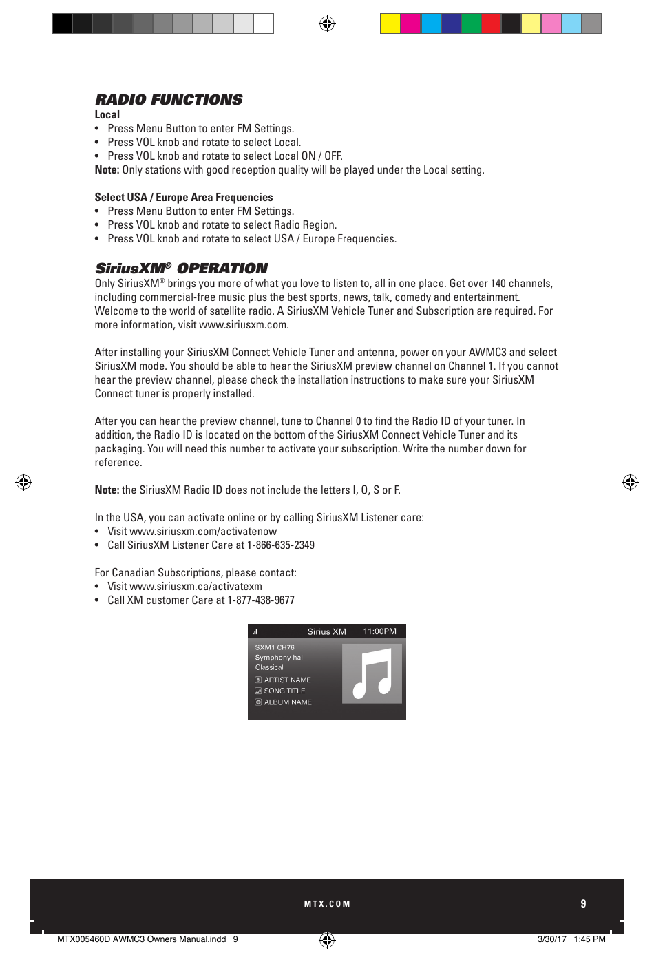MTX.COM9RADIO FUNCTIONSLocal•  Press Menu Button to enter FM Settings. •  Press VOL knob and rotate to select Local. •  Press VOL knob and rotate to select Local ON / OFF. Note: Only stations with good reception quality will be played under the Local setting.Select USA / Europe Area Frequencies•  Press Menu Button to enter FM Settings.•  Press VOL knob and rotate to select Radio Region.•  Press VOL knob and rotate to select USA / Europe Frequencies.SiriusXM® OPERATIONOnly SiriusXM® brings you more of what you love to listen to, all in one place. Get over 140 channels, including commercial- free music plus the best sports, news, talk, comedy and entertainment. Welcome to the world of satellite radio. A SiriusXM Vehicle Tuner and Subscription are required. For more information, visit www.siriusxm.com. After installing your SiriusXM Connect Vehicle Tuner and antenna, power on your AWMC3 and select SiriusXM mode. You should be able to hear the SiriusXM preview channel on Channel 1. If you cannot hear the preview channel, please check the installation instructions to make sure your SiriusXM Connect tuner is properly installed.Afteryoucanhearthepreviewchannel,tunetoChannel0tondtheRadioIDofyourtuner.Inaddition, the Radio ID is located on the bottom of the SiriusXM Connect Vehicle Tuner and its packaging. You will need this number to activate your subscription. Write the number down for reference.Note: the SiriusXM Radio ID does not include the letters I, O, S or F.In the USA, you can activate online or by calling SiriusXM Listener care: •  Visit www.siriusxm.com/activatenow •  Call SiriusXM Listener Care at 1-866-635-2349For Canadian Subscriptions, please contact:•  Visit www.siriusxm.ca/activatexm•  Call XM customer Care at 1-877-438-9677MTX005460D AWMC3 Owners Manual.indd   9 3/30/17   1:45 PM