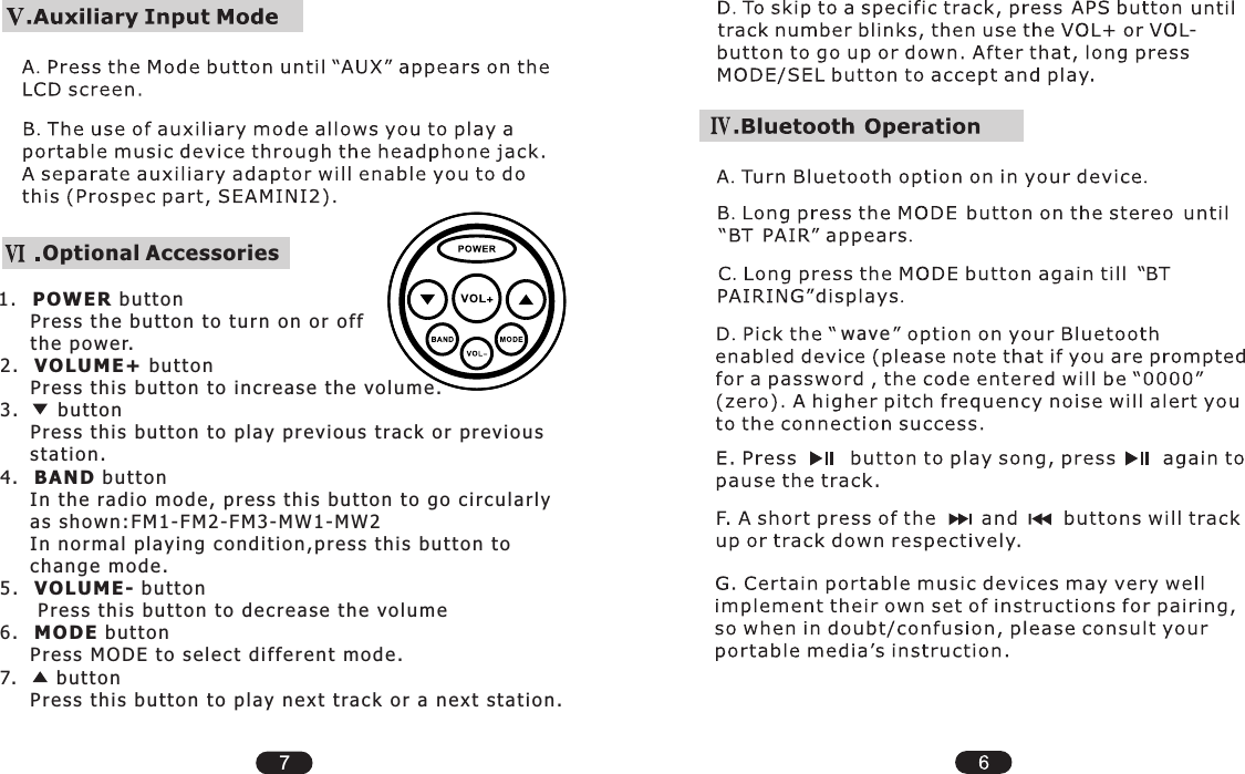 wav e7Optional Accessories1.    POWER b utt o n     Pres s  t h e b u tto n t o  tur n  on  or o f f      the p ow e r.2.    VOLUME +  butt o n     Pres s  t h is b utt on t o i n cr e as e  th e  vo l um e .3.        b utt o n     Pres s  t h is b utt on t o p l ay p re v io u s t r a ck  or p r evi ous       stat ion .4.  BAND b u tto n     In th e ra d io m od e , p res s  t h is b ut t on t o g o c i rcu lar ly      as s h ow n :F M 1- F M2 - FM 3 -M W 1- M W2     In no rma l p l ayi ng c on d it i on , pre ss t hi s  butt on t o      chan g e m od e .5.    VOLUME -  butt o n       Pre s s t h is  butt o n t o  de cre a se  the v olu m e6.    MODE b utt o n     Pres s  M O DE t o s ele ct d iff e re n t m o de .7.       b u tto n     Pres s  t h is b utt on t o p l ay n ex t  t ra ck o r a  nex t  sta t io n .         