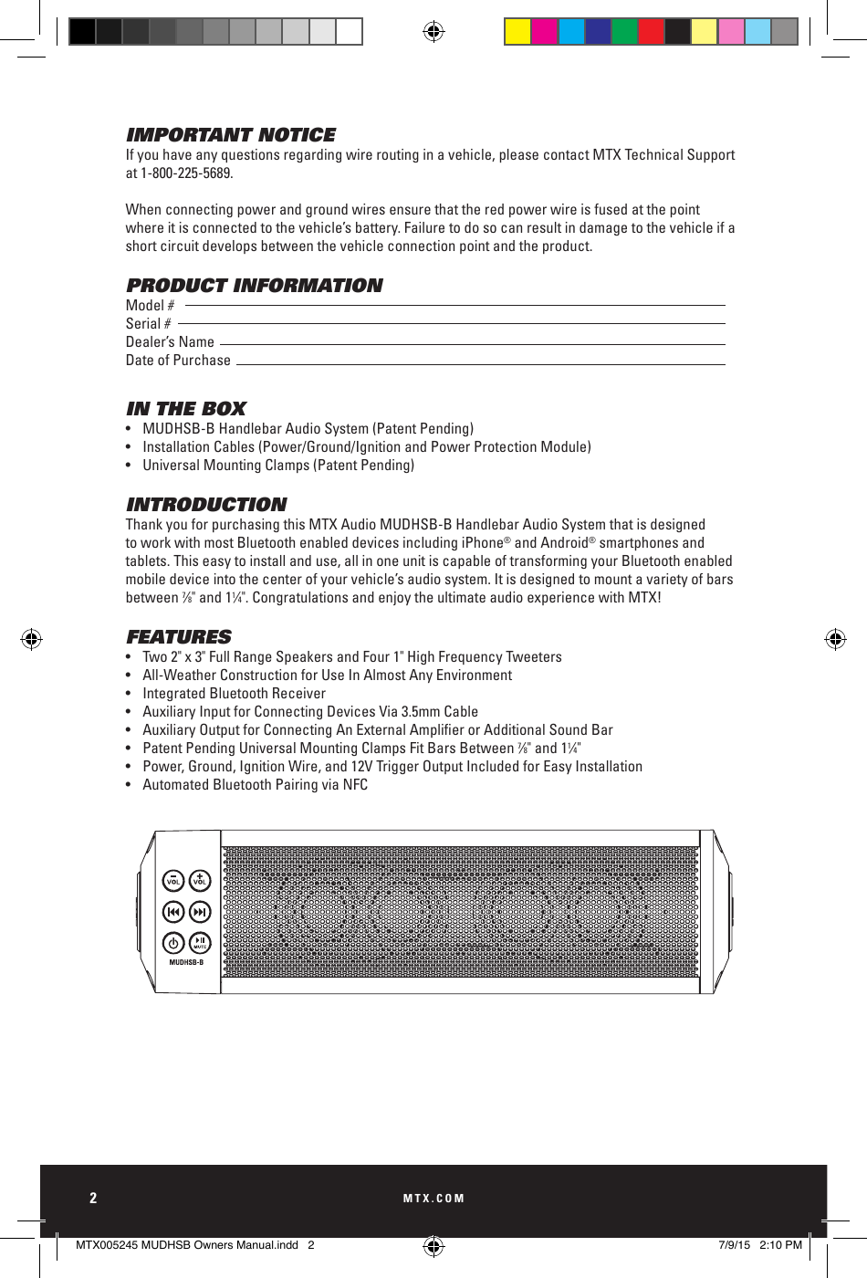 MTX.COM2IMPORTANT NOTICEIf you have any questions regarding wire routing in a vehicle, please contact MTX Technical Support at 1-800-225-5689.When connecting power and ground wires ensure that the red power wire is fused at the point where it is connected to the vehicle’s battery. Failure to do so can result in damage to the vehicle if a short circuit develops between the vehicle connection point and the product.PRODUCT INFORMATIONModel #Serial #Dealer’s NameDate of PurchaseIN THE BOX•  MUDHSB-B Handlebar Audio System (Patent Pending)•  Installation Cables (Power/Ground/Ignition and Power Protection Module)•  Universal Mounting Clamps (Patent Pending)INTRODUCTIONThank you for purchasing this MTX Audio MUDHSB-B Handlebar Audio System that is designed to work with most Bluetooth enabled devices including iPhone® and Android® smartphones and tablets. This easy to install and use, all in one unit is capable of transforming your Bluetooth enabled mobile device into the center of your vehicle’s audio system. It is designed to mount a variety of bars between 7⁄8&quot; and 11⁄4&quot;. Congratulations and enjoy the ultimate audio experience with MTX!FEATURES•  Two 2&quot; x 3&quot; Full Range Speakers and Four 1&quot; High Frequency Tweeters•  All-Weather Construction for Use In Almost Any Environment•  Integrated Bluetooth Receiver•  Auxiliary Input for Connecting Devices Via 3.5mm Cable•  Auxiliary Output for Connecting An External Amplier or Additional Sound Bar•  Patent Pending Universal Mounting Clamps Fit Bars Between 7⁄8&quot; and 11⁄4&quot;•  Power, Ground, Ignition Wire, and 12V Trigger Output Included for Easy Installation•  Automated Bluetooth Pairing via NFCMTX005245 MUDHSB Owners Manual.indd   2 7/9/15   2:10 PM