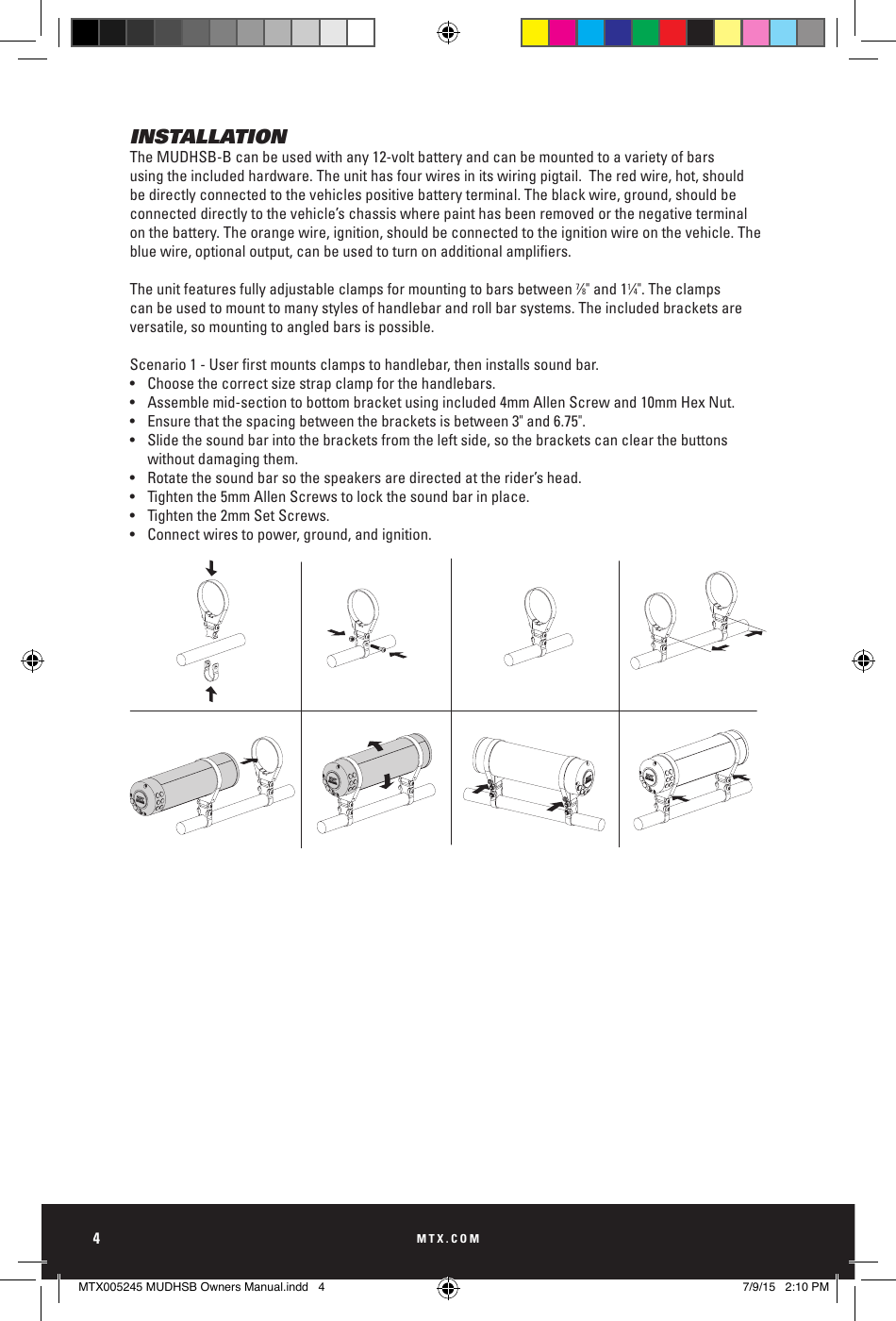 MTX.COM4INSTALLATIONThe MUDHSB-B can be used with any 12-volt battery and can be mounted to a variety of bars using the included hardware. The unit has four wires in its wiring pigtail.  The red wire, hot, should be directly connected to the vehicles positive battery terminal. The black wire, ground, should be connected directly to the vehicle’s chassis where paint has been removed or the negative terminal on the battery. The orange wire, ignition, should be connected to the ignition wire on the vehicle. The blue wire, optional output, can be used to turn on additional ampliers. The unit features fully adjustable clamps for mounting to bars between 7⁄8&quot; and 11⁄4&quot;. The clamps can be used to mount to many styles of handlebar and roll bar systems. The included brackets are versatile, so mounting to angled bars is possible. Scenario 1 - User rst mounts clamps to handlebar, then installs sound bar. •  Choose the correct size strap clamp for the handlebars.•  Assemble mid-section to bottom bracket using included 4mm Allen Screw and 10mm Hex Nut.•  Ensure that the spacing between the brackets is between 3&quot; and 6.75&quot;. •  Slide the sound bar into the brackets from the left side, so the brackets can clear the buttons      without damaging them. •  Rotate the sound bar so the speakers are directed at the rider’s head.•  Tighten the 5mm Allen Screws to lock the sound bar in place.•  Tighten the 2mm Set Screws.•  Connect wires to power, ground, and ignition.MTX005245 MUDHSB Owners Manual.indd   4 7/9/15   2:10 PM