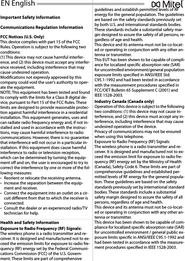 Important Safety InformationCommunications Regulation InformationFCC Notices (U.S. Only)This device complies with part 15 of the FCC Rules. Operation is subject to the following two conditions:(1) This device may not cause harmful interfer-ence, and (2) this device must accept any interfer-ence received, including interference that may cause undesired operation.Modifications not expressly approved by this company could void the user&apos;s authority to oper-ate the equipment.NOTE: This equipment has been tested and found to comply with the limits for a Class B digital de-vice, pursuant to Part 15 of the FCC Rules. These limits are designed to provide reasonable protec-tion against harmful interference in a residential installation. This equipment generates, uses and can radiate radio frequency energy and, if not in-stalled and used in accordance with the instruc-tions, may cause harmful interference to radio communications. However, there is no guarantee that interference will not occur in a particular in-stallation. If this equipment does cause harmful interference to radio or television reception, which can be determined by turning the equip-ment off and on, the user is encouraged to try to correct the interference by one or more of the fol-lowing measures:• Reorient or relocate the receiving antenna.• Increase the separation between the equip-ment and receiver.• Connect the equipment into an outlet on a cir-cuit different from that to which the receiver is connected.• Consult the dealer or an experienced radio/TV technician for help.Health and Safety InformationExposure to Radio Frequency (RF) Signals:The wireless phone is a radio transmitter and re-ceiver. It is designed and manufactured not to ex-ceed the emission limits for exposure to radio fre-quency (RF) energy set by the Federal Communi-cations Commission (FCC) of the U.S. Govern-ment. These limits are part of comprehensive guidelines and establish permitted levels of RF energy for the general population. The guidelines are based on the safety standards previously set by both U.S. and international standards bodies. These standards include a substantial safety mar-gin designed to assure the safety of all persons, re-gardless of age and health.This device and its antenna must not be co-locat-ed or operating in conjunction with any other an-tenna or transmitter.This EUT has been shown to be capable of compli-ance for localized specific absorption rate (SAR) for uncontrolled environment/general population exposure limits specified in ANSI/IEEE Std. C95.1-1992 and had been tested in accordance with the measurement procedures specified in FCC/OET Bulletin 65 Supplement C (2001) and IEEE 1528-2003.Industry Canada (Canada only)Operation of this device is subject to the following two conditions: (1) this device may not cause in-terference, and (2) this device must accept any in-terference, including interference that may cause undesired operation of the device.Privacy of communications may not be ensured when using this telephone.Exposure to Radio Frequency (RF) Signals:The wireless phone is a radio transmitter and re-ceiver. It is designed and manufactured not to ex-ceed the emission limit for exposure to radio fre-quency (RF) energy set by the Ministry of Health (Canada), Safety Code 6. These limits are part of comprehensive guidelines and established per-mitted levels of RF energy for the general popula-tion. These guidelines are based on the safety standards previously set by international standard bodies. These standards include a substantial safety margin designed to assure the safety of all persons, regardless of age and health.This device and its antenna must not be co-locat-ed or operating in conjunction with any other an-tenna or transmitter.This device has been shown to be capable of com-pliance for localized specific absorption rate (SAR) for uncontrolled environment / general public ex-posure limits specific in ANSI/IEEE C95.1-1992 and had been tested in accordance with the measure-ment procedures specified in IEEE 1528-2003.EN English 