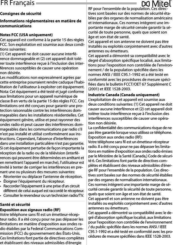 Consignes de sécuritéInformations réglementaires en matière de communicationsNotes FCC (USA uniquement)Cet appareil est conforme à la partie 15 des règles FCC. Son exploitation est soumise aux deux condi-tions suivantes: (1) Cet appareil ne doit causer aucune interfé-rence dommageable et (2) cet appareil doit tolé-rer toute interférence reçue à l&apos;inclusion des inter-férences susceptibles de causer une opération non désirée.Les modifications non expressément agrées par cette entreprise pourraient rendre caduque l&apos;habi-litation de l&apos;utilisateur à exploiter cet équipement.Nota: Cet équipement a été testé et jugé conforme aux limitations pour un appareil numérique de classe B en vertu de la partie 15 des règles FCC. Ces limitations ont été conçues pour garantir une pro-tection raisonnable contre les interférences dom-mageables dans les installations résidentielles. Cet équipement génère, utilise et peut rayonner des ondes radio et peut causer des interférences dom-mageables dans les communications par radio s&apos;il n&apos;est pas installé et utilisé conformément aux ins-tructions. Cependant, l&apos;absence d&apos;interférences dans une installation particulière n&apos;est pas garantie. Si cet équipement perturbe de façon importante la réception de la radio ou de la télévision (interfé-rences qui peuvent être déterminées en arrêtant et en remettrant l&apos;appareil en marche), l&apos;utilisateur est invité à tenter de corriger les interférences en pre-nant une ou plusieurs des mesures suivantes:• Réorienter ou déplacer l&apos;antenne de réception.• Éloigner l&apos;équipement du récepteur.• Raccorder l&apos;équipement à une prise d&apos;un circuit différent de celui auquel est raccordé le récepteur.• Consulter le revendeur ou un technicien radio/TV.Santé et sécuritéExposition aux signaux radio (RF)Votre téléphone sans fil est un émetteur-récep-teur radio. Il a été conçu pour ne pas dépasser les limitations en matière d&apos;exposition aux ondes ra-dio établies par la Federal Communications Com-mission (FCC) du gouvernement des États-Unis. Ces limitations font partie de directives complètes et établissent des niveaux admissibles d&apos;énergie RF pour l&apos;ensemble de la population. Ces direc-tives sont basées sur des normes de sécurité éta-blies par des organes de normalisation américains et internationaux. Ces normes intègrent une im-portante marge de sécurité censée garantir la sé-curité de toute personne, quels que soient son âge et son état de santé.Cet appareil et son antenne ne doivent pas être installés ou exploités conjointement avec d&apos;autres antennes ou émetteurs.Cet appareil a démontré sa compatibilité avec le degré d&apos;absorption spécifique localisé, aux limita-tions pour l&apos;exposition non contrôlée de l&apos;environ-nement / de la population spécifiée dans les normes ANSI / IEEE C95.1-1992 et a été testé en conformité avec les procédures de mesure spéci-fiées dans le bulletin FCCT/OET 67 Supplément C (2001) et IEEE 1528-2003.Industrie Canada (Canada uniquement)L&apos;exploitation de cet appareil est soumise aux deux conditions suivantes: (1) Cet appareil ne doit causer aucune interférence et (2) cet appareil doit tolérer toute interférence reçue à l&apos;inclusion des interférences susceptibles de causer une opéra-tion non désirée.La confidentialité des communications risque de ne pas être garantie lorsque vous utilisez ce téléphone.Exposition aux ondes radio (RF):Votre téléphone sans fil est un émetteur-récepteur radio. Il a été conçu pour ne pas dépasser les limita-tions en matière d&apos;exposition aux ondes radio émises par le Ministère de la Santé (Canada,) Code de sécuri-té 6. Ces limitations font partie de directives com-plètes et établissent des niveaux admissibles d&apos;éner-gie RF pour l&apos;ensemble de la population. Ces direc-tives sont basées sur des normes de sécurité établies par des organes de normalisation internationaux. Ces normes intègrent une importante marge de sé-curité censée garantir la sécurité de toute personne, quels que soient son âge et son état de santé.Cet appareil et son antenne ne doivent pas être installés ou exploités conjointement avec d&apos;autres antennes ou émetteurs.Cet appareil a démontré sa compatibilité avec le de-gré d&apos;absorption spécifique localisé, aux limitations pour l&apos;exposition non contrôlée de l&apos;environnement / du public spécifiée dans les normes ANSI / IEEE C95.1-1992 et a été testé en conformité avec les pro-cédures de mesure spécifiées dans IEEE 1528-2003.FR Français 