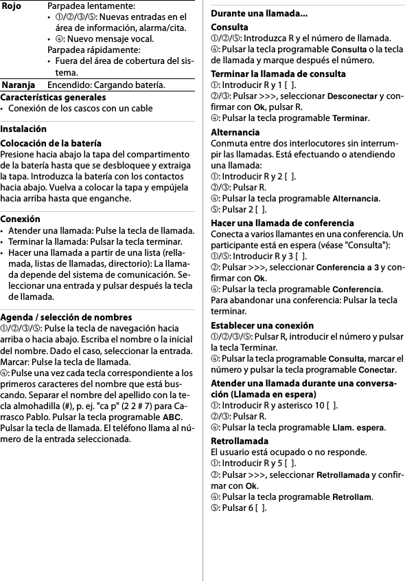 Características generales• Conexión de los cascos con un cableInstalaciónColocación de la bateríaPresione hacia abajo la tapa del compartimento de la batería hasta que se desbloquee y extraiga la tapa. Introduzca la batería con los contactos hacia abajo. Vuelva a colocar la tapa y empújela hacia arriba hasta que enganche.Conexión• Atender una llamada: Pulse la tecla de llamada.• Terminar la llamada: Pulsar la tecla terminar.• Hacer una llamada a partir de una lista (rella-mada, listas de llamadas, directorio): La llama-da depende del sistema de comunicación. Se-leccionar una entrada y pulsar después la tecla de llamada.Agenda / selección de nombres➀/➁/➂/➄: Pulse la tecla de navegación hacia arriba o hacia abajo. Escriba el nombre o la inicial del nombre. Dado el caso, seleccionar la entrada. Marcar: Pulse la tecla de llamada.➃: Pulse una vez cada tecla correspondiente a los primeros caracteres del nombre que está bus-cando. Separar el nombre del apellido con la te-cla almohadilla (#), p. ej. &quot;ca p&quot; (2 2 # 7) para Ca-rrasco Pablo. Pulsar la tecla programable ABC. Pulsar la tecla de llamada. El teléfono llama al nú-mero de la entrada seleccionada.Durante una llamada...Consulta➀/➁/➄: Introduzca R y el número de llamada.➃: Pulsar la tecla programable Consulta o la tecla de llamada y marque después el número.Terminar la llamada de consulta➀: Introducir R y 1 [  ].➁/➂: Pulsar &gt;&gt;&gt;, seleccionar Desconectar y con-firmar con Ok, pulsar R.➃: Pulsar la tecla programable Terminar.AlternanciaConmuta entre dos interlocutores sin interrum-pir las llamadas. Está efectuando o atendiendo una llamada:➀: Introducir R y 2 [  ].➁/➂: Pulsar R.➃: Pulsar la tecla programable Alternancia.➄: Pulsar 2 [  ].Hacer una llamada de conferenciaConecta a varios llamantes en una conferencia. Un participante está en espera (véase &quot;Consulta&quot;):➀/➄: Introducir R y 3 [  ].➁: Pulsar &gt;&gt;&gt;, seleccionar Conferencia a 3 y con-firmar con Ok.➃: Pulsar la tecla programable Conferencia.Para abandonar una conferencia: Pulsar la tecla terminar.Establecer una conexión➀/➁/➂/➄: Pulsar R, introducir el número y pulsar la tecla Terminar.➃: Pulsar la tecla programable Consulta, marcar el número y pulsar la tecla programable Conectar.Atender una llamada durante una conversa-ción (Llamada en espera)➀: Introducir R y asterisco 10 [  ].➁/➂: Pulsar R.➃: Pulsar la tecla programable Llam. espera.RetrollamadaEl usuario está ocupado o no responde.➀: Introducir R y 5 [  ].➁: Pulsar &gt;&gt;&gt;, seleccionar Retrollamada y confir-mar con Ok.➃: Pulsar la tecla programable Retrollam.➄: Pulsar 6 [  ].RojoParpadea lentamente:•➀/➁/➂/➄: Nuevas entradas en el área de información, alarma/cita.•➃: Nuevo mensaje vocal.Parpadea rápidamente:• Fuera del área de cobertura del sis-tema.NaranjaEncendido: Cargando batería.