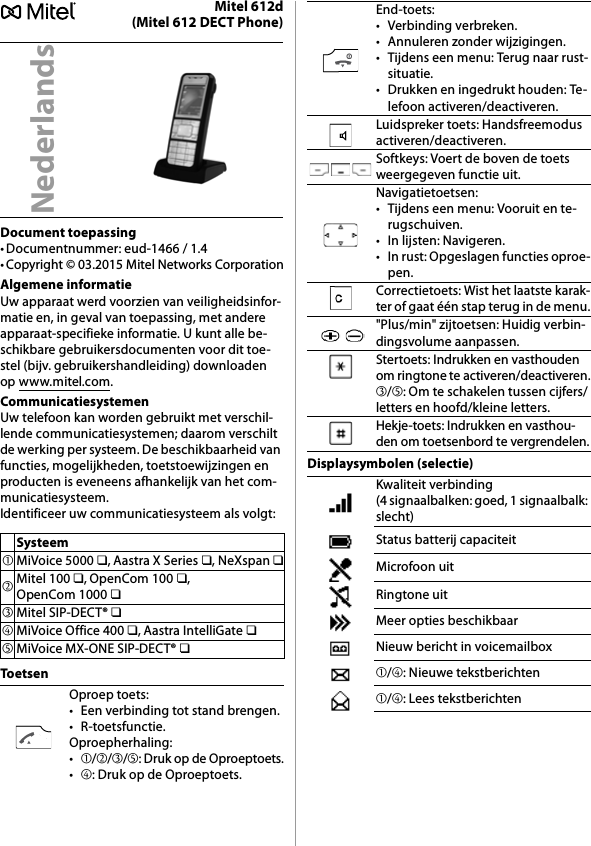 Mitel 612d(Mitel 612 DECT Phone)Document toepassing• Documentnummer: eud-1466 / 1.4• Copyright © 03.2015 Mitel Networks CorporationAlgemene informatieUw apparaat werd voorzien van veiligheidsinfor-matie en, in geval van toepassing, met andere apparaat-specifieke informatie. U kunt alle be-schikbare gebruikersdocumenten voor dit toe-stel (bijv. gebruikershandleiding) downloaden op www.mitel.com.CommunicatiesystemenUw telefoon kan worden gebruikt met verschil-lende communicatiesystemen; daarom verschilt de werking per systeem. De beschikbaarheid van functies, mogelijkheden, toetstoewijzingen en producten is eveneens afhankelijk van het com-municatiesysteem.Identificeer uw communicatiesysteem als volgt:ToetsenDisplaysymbolen (selectie)NederlandsSysteem➀MiVoice 5000 ❏, Aastra X Series ❏, NeXspan ❏➁Mitel 100 ❏, OpenCom 100 ❏, OpenCom 1000 ❏➂Mitel SIP-DECT® ❏➃MiVoice Office 400 ❏, Aastra IntelliGate ❏➄MiVoice MX-ONE SIP-DECT® ❏Oproep toets:• Een verbinding tot stand brengen.•R-toetsfunctie.Oproepherhaling:•➀/➁/➂/➄: Druk op de Oproeptoets.•➃: Druk op de Oproeptoets.End-toets:• Verbinding verbreken.• Annuleren zonder wijzigingen.• Tijdens een menu: Terug naar rust-situatie.• Drukken en ingedrukt houden: Te-lefoon activeren/deactiveren.Luidspreker toets: Handsfreemodus activeren/deactiveren.Softkeys: Voert de boven de toets weergegeven functie uit.Navigatietoetsen:• Tijdens een menu: Vooruit en te-rugschuiven.• In lijsten: Navigeren.• In rust: Opgeslagen functies oproe-pen.Correctietoets: Wist het laatste karak-ter of gaat één stap terug in de menu.&quot;Plus/min&quot; zijtoetsen: Huidig verbin-dingsvolume aanpassen.Stertoets: Indrukken en vasthouden om ringtone te activeren/deactiveren.➂/➄: Om te schakelen tussen cijfers/letters en hoofd/kleine letters.Hekje-toets: Indrukken en vasthou-den om toetsenbord te vergrendelen.Kwaliteit verbinding (4 signaalbalken: goed, 1 signaalbalk: slecht)Status batterij capaciteitMicrofoon uitRingtone uitMeer opties beschikbaarNieuw bericht in voicemailbox➀/➃: Nieuwe tekstberichten➀/➃: Lees tekstberichten