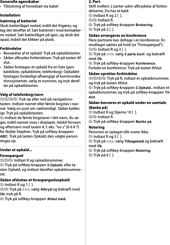 Generelle egenskaber• Tilslutning af hovedsæt via kabelInstallationIsætning af batterietSkub batterilåget nedad, indtil det frigøres, og tag det derefter af. Sæt batteriet i med kontakter-ne nedad. Sæt batterilåget på igen, og skub det opad, indstil det klikker på plads.Forbindelse• Besvarelse af et opkald: Tryk på opkaldstasten.• Sådan afbrydes forbindelsen: Tryk på tasten Af-slut.• Sådan foretages et opkald fra en liste (gen-kaldsliste, opkaldsliste, telefonbog): Opkaldet foretages forskelligt afhængigt af kommunika-tionssystemet, vælg et nummer, og tryk deref-ter på opkaldstasten.Valg af telefonbog/navn➀/➁/➂/➄: Tryk op eller ned på navigations-tasten. Indtast navnet eller første bogstav i nav-net. Vælg en post om nødvendigt. Sådan kaldes op: Tryk på opkaldstasten.➃: Indtast de første bogstaver i det navn, du sø-ger, indtil navnet vises i displayet. Adskil fornavn og efternavn med tasten #, f. eks. &quot;no s&quot; (6 6 # 7) for Noble Stephen. Tryk på softkey-knappen ABC. Tryk på tasten Opkald; den valgte person ringes op.Under et opkald...Forespørgsel➀/➁/➄: Indtast R og opkaldsnummer.➃: Tryk på softkey-knappen 2.Opkald. eller ta-sten Opkald, og indtast derefter opkaldsnumme-ret.Sådan afsluttes et forespørgselsopkald➀: Indtast R og 1 [  ].➁/➂: Tryk på &gt;&gt;&gt;, vælg Afbryd og bekræft med Ok, tryk på R.➃: Tryk på softkey-knappen Afslut kald.2. PartSkift mellem 2 parter uden afbrydelse af forbin-delserne. Du har et kald:➀: Indtast R og 2 [  ].➁/➂: Indtast R.➃: Tryk på softkey-knappen Brokering.➄: Tryk på 2 [  ].Sådan arrangeres en konferenceFlere partnere kan deltage i en konference. En modtager sættes på hold (se &quot;Forespørgsel&quot;):➀/➄: Indtast R og 3 [  ].➁: Tryk på &gt;&gt;&gt;, vælg 3 parts konf. og bekræft med Ok.➃: Tryk på softkey-knappen Konference.Forlade en konference: Tryk på tasten Afslut.Sådan oprettes forbindelse➀/➁/➂/➄: Tryk på R, indtast et opkaldsnummer, og tryk på tasten Afslut.➃: Tryk på softkey-knappen 2.Opkald., indtast et opkaldsnummer, og tryk på softkey-knappen Til-slut.Sådan besvares et opkald under en samtale (Banke på)➀: Indtast R og Stjerne 10 [  ].➁/➂: Indtast R.➃: Tryk på softkey-knappen Banke på.NoteringPersonen er optaget elle svarer ikke.➀: Indtast R og 5 [  ].➁: Tryk på &gt;&gt;&gt;, vælg Tilbagekald og bekræft med Ok.➃: Tryk på softkey-knappen Notering.➄: Tryk på 6 [  ].