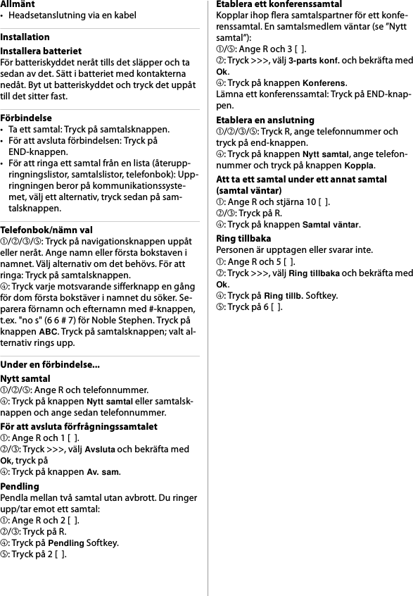Allmänt• Headsetanslutning via en kabelInstallationInstallera batterietFör batteriskyddet neråt tills det släpper och ta sedan av det. Sätt i batteriet med kontakterna nedåt. Byt ut batteriskyddet och tryck det uppåt till det sitter fast.Förbindelse• Ta ett samtal: Tryck på samtalsknappen.• För att avsluta förbindelsen: Tryck på END-knappen.• För att ringa ett samtal från en lista (återupp-ringningslistor, samtalslistor, telefonbok): Upp-ringningen beror på kommunikationssyste-met, välj ett alternativ, tryck sedan på sam-talsknappen.Telefonbok/nämn val➀/➁/➂/➄: Tryck på navigationsknappen uppåt eller neråt. Ange namn eller första bokstaven i namnet. Välj alternativ om det behövs. För att ringa: Tryck på samtalsknappen.➃: Tryck varje motsvarande sifferknapp en gång för dom första bokstäver i namnet du söker. Se-parera förnamn och efternamn med #-knappen, t.ex. &quot;no s&quot; (6 6 # 7) för Noble Stephen. Tryck på knappen ABC. Tryck på samtalsknappen; valt al-ternativ rings upp.Under en förbindelse...Nytt samtal➀/➁/➄: Ange R och telefonnummer.➃: Tryck på knappen Nytt samtal eller samtalsk-nappen och ange sedan telefonnummer.För att avsluta förfrågningssamtalet➀: Ange R och 1 [  ].➁/➂: Tryck &gt;&gt;&gt;, välj Avsluta och bekräfta med Ok, tryck på➃: Tryck på knappen Av. sam.PendlingPendla mellan två samtal utan avbrott. Du ringer upp/tar emot ett samtal:➀: Ange R och 2 [  ].➁/➂: Tryck på R.➃: Tryck på Pendling Softkey.➄: Tryck på 2 [  ].Etablera ett konferenssamtalKopplar ihop flera samtalspartner för ett konfe-renssamtal. En samtalsmedlem väntar (se ”Nytt samtal”):➀/➄: Ange R och 3 [  ].➁: Tryck &gt;&gt;&gt;, välj 3-parts konf. och bekräfta med Ok.➃: Tryck på knappen Konferens.Lämna ett konferenssamtal: Tryck på END-knap-pen.Etablera en anslutning➀/➁/➂/➄: Tryck R, ange telefonnummer och tryck på end-knappen.➃: Tryck på knappen Nytt samtal, ange telefon-nummer och tryck på knappen Koppla.Att ta ett samtal under ett annat samtal(samtal väntar)➀: Ange R och stjärna 10 [  ].➁/➂: Tryck på R.➃: Tryck på knappen Samtal väntar.Ring tillbakaPersonen är upptagen eller svarar inte.➀: Ange R och 5 [  ].➁: Tryck &gt;&gt;&gt;, välj Ring tillbaka och bekräfta med Ok.➃: Tryck på Ring tillb. Softkey.➄: Tryck på 6 [  ].