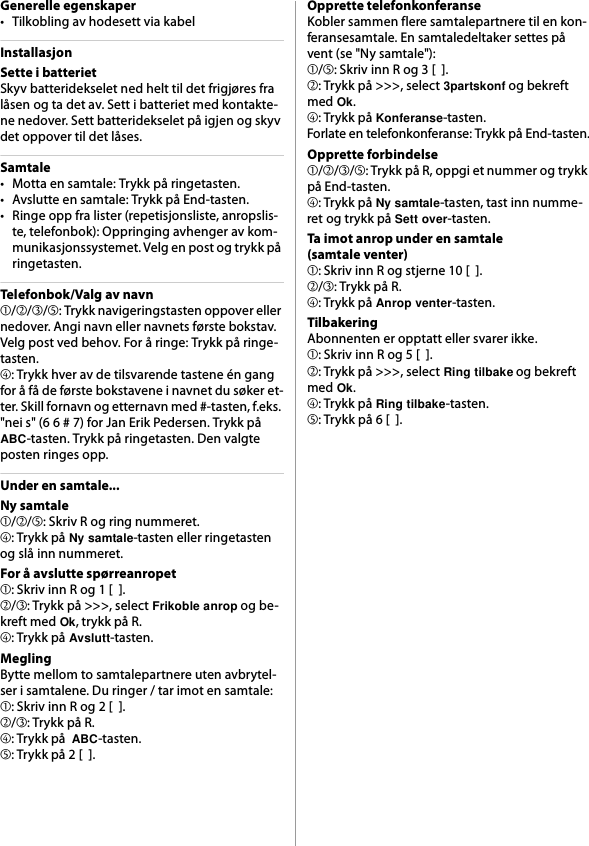 Generelle egenskaper• Tilkobling av hodesett via kabelInstallasjonSette i batterietSkyv batteridekselet ned helt til det frigjøres fra låsen og ta det av. Sett i batteriet med kontakte-ne nedover. Sett batteridekselet på igjen og skyv det oppover til det låses.Samtale• Motta en samtale: Trykk på ringetasten.• Avslutte en samtale: Trykk på End-tasten.• Ringe opp fra lister (repetisjonsliste, anropslis-te, telefonbok): Oppringing avhenger av kom-munikasjonssystemet. Velg en post og trykk på ringetasten.Telefonbok/Valg av navn➀/➁/➂/➄: Trykk navigeringstasten oppover eller nedover. Angi navn eller navnets første bokstav. Velg post ved behov. For å ringe: Trykk på ringe-tasten.➃: Trykk hver av de tilsvarende tastene én gang for å få de første bokstavene i navnet du søker et-ter. Skill fornavn og etternavn med #-tasten, f.eks. &quot;nei s&quot; (6 6 # 7) for Jan Erik Pedersen. Trykk på ABC-tasten. Trykk på ringetasten. Den valgte posten ringes opp.Under en samtale...Ny samtale➀/➁/➄: Skriv R og ring nummeret.➃: Trykk på Ny samtale-tasten eller ringetasten og slå inn nummeret.For å avslutte spørreanropet➀: Skriv inn R og 1 [  ].➁/➂: Trykk på &gt;&gt;&gt;, select Frikoble anrop og be-kreft med Ok, trykk på R.➃: Trykk på Avslutt-tasten.MeglingBytte mellom to samtalepartnere uten avbrytel-ser i samtalene. Du ringer / tar imot en samtale:➀: Skriv inn R og 2 [  ].➁/➂: Trykk på R.➃: Trykk på  ABC-tasten.➄: Trykk på 2 [  ].Opprette telefonkonferanseKobler sammen flere samtalepartnere til en kon-feransesamtale. En samtaledeltaker settes på vent (se &quot;Ny samtale&quot;):➀/➄: Skriv inn R og 3 [  ].➁: Trykk på &gt;&gt;&gt;, select 3partskonf og bekreft med Ok.➃: Trykk på Konferanse-tasten.Forlate en telefonkonferanse: Trykk på End-tasten.Opprette forbindelse➀/➁/➂/➄: Trykk på R, oppgi et nummer og trykk på End-tasten.➃: Trykk på Ny samtale-tasten, tast inn numme-ret og trykk på Sett over-tasten.Ta imot anrop under en samtale(samtale venter)➀: Skriv inn R og stjerne 10 [  ].➁/➂: Trykk på R.➃: Trykk på Anrop venter-tasten.TilbakeringAbonnenten er opptatt eller svarer ikke.➀: Skriv inn R og 5 [  ].➁: Trykk på &gt;&gt;&gt;, select Ring tilbake og bekreft med Ok.➃: Trykk på Ring tilbake-tasten.➄: Trykk på 6 [  ].