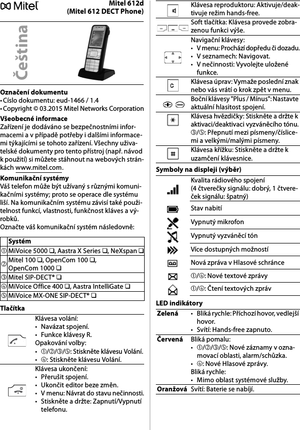 Mitel 612d(Mitel 612 DECT Phone)Označení dokumentu• Císlo dokumentu: eud-1466 / 1.4• Copyright © 03.2015 Mitel Networks CorporationVšeobecné informaceZařízení je dodáváno se bezpečnostními infor-macemi a v případě potřeby i dalšími informace-mi týkajícími se tohoto zařízení. Všechny uživa-telské dokumenty pro tento přístroj (např. návod k použití) si můžete stáhnout na webových strán-kách www.mitel.com.Komunikační systémyVáš telefon může být užívaný s různými komuni-kačními systémy; proto se operace dle systému liší. Na komunikačním systému závisí také použi-telnost funkcí, vlastnosti, funkčnost kláves a vý-robků.Označte váš komunikační systém následovně:TlačítkaSymboly na displeji (výběr)LED indikátoryČeštinaSystém➀MiVoice 5000 ❏, Aastra X Series ❏, NeXspan ❏➁Mitel 100 ❏, OpenCom 100 ❏, OpenCom 1000 ❏➂Mitel SIP-DECT® ❏➃MiVoice Office 400 ❏, Aastra IntelliGate ❏➄MiVoice MX-ONE SIP-DECT® ❏Klávesa volání:• Navázat spojení.• Funkce klávesy R.Opakování volby:•➀/➁/➂/➄: Stiskněte klávesu Volání.•➃: Stiskněte klávesu Volání.Klávesa ukončení:• Přerušit spojení.• Ukončit editor beze změn.• V menu: Návrat do stavu nečinnosti.• Stiskněte a držte: Zapnutí/Vypnutí telefonu.Klávesa reproduktoru: Aktivuje/deak-tivuje režim hands-free.Soft tlačítka: Klávesa provede zobra-zenou funkci výše.Navigační klávesy:• V menu: Prochází dopředu či dozadu.• V seznamech: Navigovat.• V nečinnosti: Vyvolejte uložené funkce.Klávesa úprav: Vymaže poslední znak nebo vás vrátí o krok zpět v menu.Boční klávesy &quot;Plus / Mínus&quot;: Nastavte aktuální hlasitost spojení.Klávesa hvězdičky: Stiskněte a držte k aktivaci/deaktivaci vyzváněcího tónu.➂/➄: Přepnutí mezi písmeny/číslice-mi a velkými/malými písmeny.Klávesa křížku: Stiskněte a držte k uzamčení klávesnice.Kvalita rádiového spojení (4 čtverečky signálu: dobrý, 1 čtvere-ček signálu: špatný)Stav nabitíVypnutý mikrofonVypnutý vyzváněcí tónVíce dostupných možnostíNová zpráva v Hlasové schránce➀/➃: Nové textové zprávy➀/➃: Čtení textových zprávZelená• Bliká rychle: Příchozí hovor, vedlejší hovor.• Svítí: Hands-free zapnuto.ČervenáBliká pomalu:•➀/➁/➂/➄: Nové záznamy v ozna-movací oblasti, alarm/schůzka.•➃: Nové Hlasové zprávy.Bliká rychle:• Mimo oblast systémové služby.OranžováSvítí: Baterie se nabíjí.