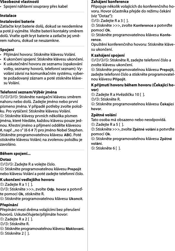 Všeobecné vlastnosti• Spojení náhlavní soupravy přes kabelInstalaceInstalování baterieZatlačte kryt baterie dolů, dokud se neodemkne a poté ji vyjměte. Vložte baterii kontakty směrem dolů. Vraťte zpět kryt baterie a zatlačte jej smě-rem nahoru, dokud se neuzamkne.Spojení• Přijímání hovoru: Stiskněte klávesu Volání.• K ukončení spojení: Stiskněte klávesu ukončení.• K uskutečnění hovoru ze seznamu (opakování volby, seznamy hovorů, telefonní seznam): Vy-volání závisí na komunikačním systému, vyber-te požadovaný záznam a poté stiskněte kláve-su Volání.Telefonní seznam/Výběr jména➀/➁/➂/➄: Stiskněte navigační klávesu směrem nahoru nebo dolů. Zadejte jméno nebo první písmeno jména. V případě potřeby zvolte polož-ku. Pro vytáčení: Stiskněte klávesu Volání.➃: Stiskněte klávesy prvních několika písmen jména, které hledáte, každou klávesu pouze jed-nou. Křestní jméno a příjmení oddělte klávesou #, např. „no s“ (6 6 # 7) pro jméno Nobel Stephen. Stiskněte programovatelnou klávesu ABC. Poté stiskněte klávesu Volání; na zvolenou položku je zavoláno.Během spojení...Dotaz➀/➁/➄: Zadejte R a volejte číslo.➃: Stiskněte programovatelnou klávesu Prepojit nebo klávesu Volání a poté zadejte telefonní číslo.K ukončení vedlejšího hovoru➀: Zadejte R a 1 [  ].➁/➂: Stiskněte &gt;&gt;&gt;, zvolte Odp. hovor a potvrď-te pomocí Ok, stiskněte R.➃: Stiskněte programovatelnou klávesu Ukoncit.PřepínáníPřepínání mezi dvěma volajícími bez přerušení hovorů. Uskutečňujete/přijímáte hovor:➀: Zadejte R a 2 [  ].➁/➂: Stiskněte R.➃: Stiskněte programovatelnou klávesu Maklovani.➄: Stiskněte 2 [  ].Zahájení konferencePřipojuje několik volajících do konferenčního ho-voru. Hovor účastníka přejde do režimu čekání (viz &quot;Dotaz&quot;):➀/➄: Zadejte R a 3 [  ].➁: Stiskněte &gt;&gt;&gt;, zvolte Konference a potvrďte pomocí Ok.➃: Stiskněte programovatelnou klávesu Konfe-rence.Opuštění konferenčního hovoru: Stiskněte kláve-su ukončení.K zahájení spojení➀/➁/➂/➄: Stiskněte R, zadejte telefonní číslo a zvolte klávesu ukončení.➃: Stiskněte programovatelnou klávesu Prepojit, zadejte telefonní číslo a stiskněte programovatel-nou klávesu Připojit.K přijmutí hovoru během hovoru (Čekající ho-vor)➀: Zadejte R a Hvězdičku 10 [  ].➁/➂: Stiskněte R.➃: Stiskněte programovatelnou klávesu Čekající hovor.Zpětné voláníTato osoba má obsazeno nebo neodpovídá.➀: Zadejte R a 5 [  ].➁: Stiskněte &gt;&gt;&gt;, zvolte Zpětné volání a potvrďte pomocí Ok.➃: Stiskněte programovatelnou klávesu Zpětné volání.➄: Stiskněte 6 [  ].