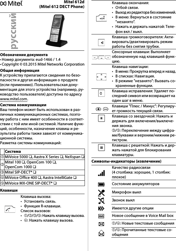 Mitel 612d(Mitel 612 DECT Phone)Обозначение документа• Номер документа: eud-1466 / 1.4• Copyright © 03.2015 Mitel Networks CorporationОбщая информацияК устройству прилагаются сведения по безо-пасности и другая информация о продукте (если применимо). Пользовательская доку-ментация для этого устройства (например, ру-ководство пользователя) доступна по адресу www.mitel.com.Система коммуникацииВаш телефон может быть использован в раз-личных коммуникационных системах, поэто-му работа с ним имеет особенности в соответ-ствии с той или иной системой. Наличие функ-ций, особенности, назначение клавиш и ре-зультаты работы также зависят от коммуника-ционной системы.Разметка системы коммуникаций:КлавишиСимволы-индикаторы (извлечение)русскийСистема➀MiVoice 5000 ❏, Aastra X Series ❏, NeXspan ❏➁Mitel 100 ❏, OpenCom 100 ❏, OpenCom 1000 ❏➂Mitel SIP-DECT® ❏➃MiVoice Office 400 ❏, Aastra IntelliGate ❏➄MiVoice MX-ONE SIP-DECT® ❏Клавиша вызова:• Установить связь.• Функция R-клавиши.Список вызовов:•➀/➁/➂/➄: Нажать клавишу вызова.•➃: Нажать клавишу вызова.Клавиша окончания:• Отбой связи.• Выход из редактора без изменений.• В меню: Вернуться в состояние &quot;незанято&quot;.• Нажать и держать нажатой: Теле- фон вкл / выкл.Клавиша громкоговорителя: Акти-вировать/деактивировать режим работы без снятия трубки.Сенсорные клавиши: Выполняет обозначенную над клавишей функ-цию.Клавиша навигации:• В меню: Прокрутка вперед и назад.• В списках: Навигация.• В режиме &quot;незанято&quot;: Вызвать со-храненные функции.Клавиша исправления: Удаляет по-следний символ или возвращает на один шаг в меню.Клавиши &quot;Плюс / Минус&quot;: Регулиру-ет громкость текущей связи.Клавиша со звездочкой: Нажать и держать для включения/выключе-ния звонка.➂/➄: Переключение между цифра-ми/буквами и верхним/нижним ре-гистром.Клавиша с решеткой: Нажать и дер-жать нажатой для блокирования клавиатуры.Качество радиосвязи (4 столбика: хорошее, 1 столбик: плохое)Состояние аккумуляторовМикрофон выклЗвонок выклИмеются другие опцииНовое сообщение в Voice Mail box➀/➃: Новые текстовые сообщения➀/➃: Прочитанные текстовые со-общения