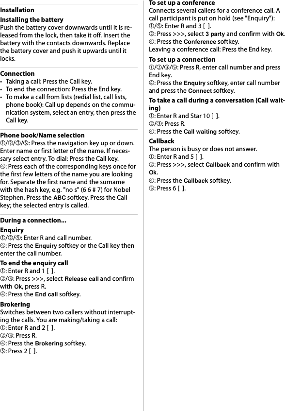 InstallationInstalling the batteryPush the battery cover downwards until it is re-leased from the lock, then take it off. Insert the battery with the contacts downwards. Replace the battery cover and push it upwards until it locks.Connection• Taking a call: Press the Call key.• To end the connection: Press the End key.• To make a call from lists (redial list, call lists, phone book): Call up depends on the commu-nication system, select an entry, then press the Call key.Phone book/Name selection➀/➁/➂/➄: Press the navigation key up or down. Enter name or first letter of the name. If neces-sary select entry. To dial: Press the Call key.➃: Press each of the corresponding keys once for the first few letters of the name you are looking for. Separate the first name and the surname with the hash key, e.g. &quot;no s&quot; (6 6 # 7) for Nobel Stephen. Press the ABC softkey. Press the Call key; the selected entry is called.During a connection...Enquiry➀/➁/➄: Enter R and call number.➃: Press the Enquiry softkey or the Call key then enter the call number.To end the enquiry call➀: Enter R and 1 [  ].➁/➂: Press &gt;&gt;&gt;, select Release call and confirm with Ok, press R.➃: Press the End call softkey.BrokeringSwitches between two callers without interrupt-ing the calls. You are making/taking a call:➀: Enter R and 2 [  ].➁/➂: Press R.➃: Press the Brokering softkey.➄: Press 2 [  ].To set up a conferenceConnects several callers for a conference call. A call participant is put on hold (see &quot;Enquiry&quot;):➀/➄: Enter R and 3 [  ].➁: Press &gt;&gt;&gt;, select 3 party and confirm with Ok.➃: Press the Conference softkey.Leaving a conference call: Press the End key.To set up a connection➀/➁/➂/➄: Press R, enter call number and press End key.➃: Press the Enquiry softkey, enter call number and press the Connect softkey.To take a call during a conversation (Call wait-ing)➀: Enter R and Star 10 [  ].➁/➂: Press R.➃: Press the Call waiting softkey.CallbackThe person is busy or does not answer.➀: Enter R and 5 [  ].➁: Press &gt;&gt;&gt;, select Callback and confirm with Ok.➃: Press the Callback softkey.➄: Press 6 [  ].