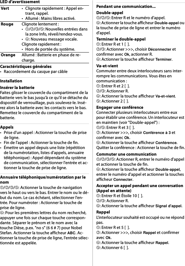 LED d’avertissementCaractéristiques générales• Raccordement du casque par câbleInstallationInsérer la batterieFaites glisser le couvercle du compartiment de la batterie vers le bas jusqu&apos;à ce qu&apos;il se détache du dispositif de verrouillage, puis soulevez-le. Insé-rez alors la batterie avec les contacts vers le bas. Remettez le couvercle du compartiment de la batterie.Appels• Prise d&apos;un appel : Actionner la touche de prise de ligne.• Fin de l&apos;appel : Actionner la touche de fin.• Émettre un appel depuis une liste (répétition de la numérotation, listes d&apos;appels, annuaire téléphonique) : Appel dépendant du système de communication, sélectionner l&apos;entrée et ac-tionner la touche de prise de ligne.Annuaire téléphonique/numérotation par le nom➀/➁/➂/➄: Actionner la touche de navigation vers le haut ou vers le bas. Entrer le nom ou le dé-but du nom. Le cas échéant, sélectionner l&apos;en-trée. Pour numéroter : Actionner la touche de prise de ligne.➃: Pour les premières lettres du nom recherché, appuyer une fois sur chaque touche correspon-dante. Séparer le prénom et le nom avec la touche Dièse, p.ex. &quot;no s&quot; (6 6 # 7) pour Nobel Stefan. Actionner la touche afficheur ABC. Ac-tionner la touche de prise de ligne, l&apos;entrée sélec-tionnée est appelée.Pendant une communication...Double-appel➀/➁/➄: Entrer R et le numéro d&apos;appel.➃: Actionner la touche afficheur Double-appel ou la touche de prise de ligne et entrer le numéro d&apos;appel.Terminer le double-appel➀: Entrer R et 1 [  ].➁/➂: Actionner &gt;&gt;&gt;, choisir Déconnecter et confirmer avec Ok, actionner R.➃: Actionner la touche afficheur Terminer.Va-et-vientCommuter entre deux interlocuteurs sans inter-rompre les communications. Vous êtes en communication :➀: Entrer R et 2 [  ].➁/➂: Actionner R.➃: Actionner la touche afficheur Va-et-vient.➄: Actionner 2 [  ].Engager une conférenceConnecter plusieurs interlocuteurs entre eux pour établir une conférence. Un interlocuteur est en maintien (voir &quot;Double-appel&quot;) :➀/➄: Entrer R et 3 [  ].➁: Actionner &gt;&gt;&gt;, choisir Conférence à 3 et confirmer avec Ok.➃: Actionner la touche afficheur Conférence.Quitter la conférence : Actionner la touche de fin.Commuter une communication➀/➁/➂/➄: Actionner R, entrer le numéro d&apos;appel et actionner la touche de fin.➃: Actionner la touche afficheur Double-appel, entrer le numéro d&apos;appel et actionner la touches afficheur Connecter.Accepter un appel pendant une conversation (Appel en attente)➀: Entrer R et Étoile 10 [  ].➁/➂: Actionner R.➃: Actionner la touche afficheur Signal d&apos;appel.RappelL&apos;interlocuteur souhaité est occupé ou ne répond pas.➀: Entrer R et 5 [  ].➁: Actionner &gt;&gt;&gt;, choisir Rappel et confirmer avec Ok.➃: Actionner la touche afficheur Rappel.➄: Actionner 6 [  ].Vert• Clignote rapidement : Appel en-trant, rappel.• Allumé : Mains libres activé.RougeClignote lentement :•➀/➁/➂/➄: Nouvelles entrées dans la zone Info, réveil/rendez-vous.•➃: Nouveau message vocale.Clignote rapidement :• Hors de portée du système.OrangeAllumé : Batterie en phase de re-charge.