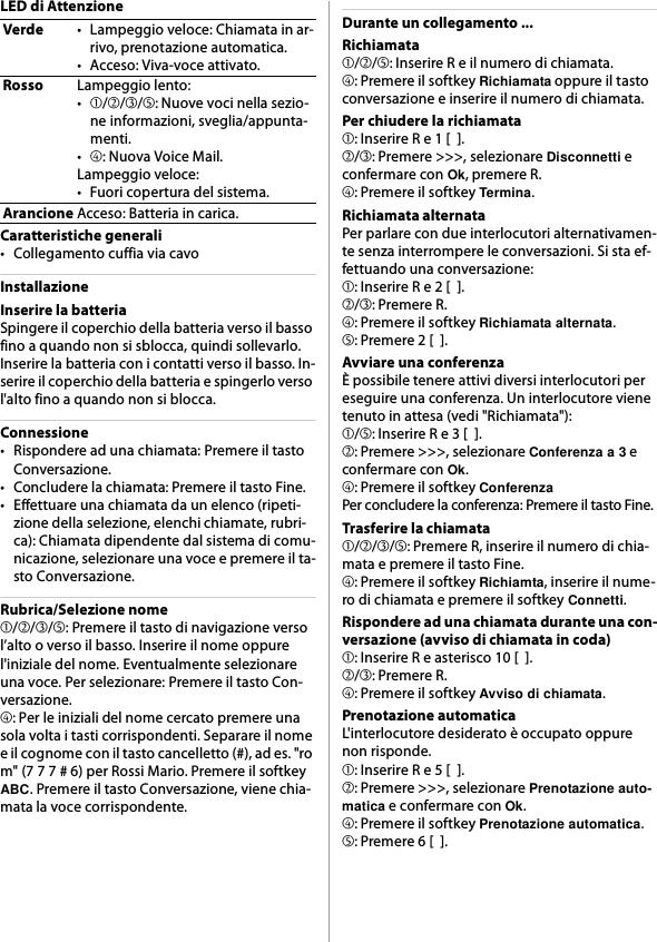 LED di AttenzioneCaratteristiche generali• Collegamento cuffia via cavoInstallazioneInserire la batteriaSpingere il coperchio della batteria verso il basso fino a quando non si sblocca, quindi sollevarlo. Inserire la batteria con i contatti verso il basso. In-serire il coperchio della batteria e spingerlo verso l&apos;alto fino a quando non si blocca.Connessione• Rispondere ad una chiamata: Premere il tasto Conversazione.• Concludere la chiamata: Premere il tasto Fine.• Effettuare una chiamata da un elenco (ripeti-zione della selezione, elenchi chiamate, rubri-ca): Chiamata dipendente dal sistema di comu-nicazione, selezionare una voce e premere il ta-sto Conversazione.Rubrica/Selezione nome➀/➁/➂/➄: Premere il tasto di navigazione verso l’alto o verso il basso. Inserire il nome oppure l&apos;iniziale del nome. Eventualmente selezionare una voce. Per selezionare: Premere il tasto Con-versazione.➃: Per le iniziali del nome cercato premere una sola volta i tasti corrispondenti. Separare il nome e il cognome con il tasto cancelletto (#), ad es. &quot;ro m&quot; (7 7 7 # 6) per Rossi Mario. Premere il softkey ABC. Premere il tasto Conversazione, viene chia-mata la voce corrispondente.Durante un collegamento ...Richiamata➀/➁/➄: Inserire R e il numero di chiamata.➃: Premere il softkey Richiamata oppure il tasto conversazione e inserire il numero di chiamata.Per chiudere la richiamata➀: Inserire R e 1 [  ].➁/➂: Premere &gt;&gt;&gt;, selezionare Disconnetti e confermare con Ok, premere R.➃: Premere il softkey Termina.Richiamata alternataPer parlare con due interlocutori alternativamen-te senza interrompere le conversazioni. Si sta ef-fettuando una conversazione:➀: Inserire R e 2 [  ].➁/➂: Premere R.➃: Premere il softkey Richiamata alternata.➄: Premere 2 [  ].Avviare una conferenzaÈ possibile tenere attivi diversi interlocutori per eseguire una conferenza. Un interlocutore viene tenuto in attesa (vedi &quot;Richiamata&quot;):➀/➄: Inserire R e 3 [  ].➁: Premere &gt;&gt;&gt;, selezionare Conferenza a 3 e confermare con Ok.➃: Premere il softkey ConferenzaPer concludere la conferenza: Premere il tasto Fine.Trasferire la chiamata➀/➁/➂/➄: Premere R, inserire il numero di chia-mata e premere il tasto Fine.➃: Premere il softkey Richiamta, inserire il nume-ro di chiamata e premere il softkey Connetti.Rispondere ad una chiamata durante una con-versazione (avviso di chiamata in coda)➀: Inserire R e asterisco 10 [  ].➁/➂: Premere R.➃: Premere il softkey Avviso di chiamata.Prenotazione automaticaL&apos;interlocutore desiderato è occupato oppure non risponde.➀: Inserire R e 5 [  ].➁: Premere &gt;&gt;&gt;, selezionare Prenotazione auto-matica e confermare con Ok.➃: Premere il softkey Prenotazione automatica.➄: Premere 6 [  ].Verde• Lampeggio veloce: Chiamata in ar-rivo, prenotazione automatica.• Acceso: Viva-voce attivato.RossoLampeggio lento:•➀/➁/➂/➄: Nuove voci nella sezio-ne informazioni, sveglia/appunta-menti.•➃: Nuova Voice Mail.Lampeggio veloce:• Fuori copertura del sistema.ArancioneAcceso: Batteria in carica.