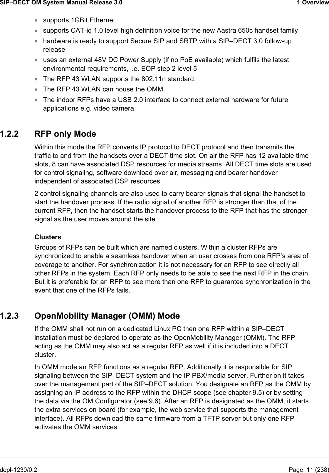 SIP–DECT OM System Manual Release 3.0  1 Overview supports 1GBit Ethernet • • • • • • • supports CAT-iq 1.0 level high definition voice for the new Aastra 650c handset family hardware is ready to support Secure SIP and SRTP with a SIP–DECT 3.0 follow-up release uses an external 48V DC Power Supply (if no PoE available) which fulfils the latest environmental requirements, i.e. EOP step 2 level 5 The RFP 43 WLAN supports the 802.11n standard. The RFP 43 WLAN can house the OMM. The indoor RFPs have a USB 2.0 interface to connect external hardware for future applications e.g. video camera 1.2.2  RFP only Mode Within this mode the RFP converts IP protocol to DECT protocol and then transmits the traffic to and from the handsets over a DECT time slot. On air the RFP has 12 available time slots, 8 can have associated DSP resources for media streams. All DECT time slots are used for control signaling, software download over air, messaging and bearer handover independent of associated DSP resources. 2 control signaling channels are also used to carry bearer signals that signal the handset to start the handover process. If the radio signal of another RFP is stronger than that of the current RFP, then the handset starts the handover process to the RFP that has the stronger signal as the user moves around the site. Clusters Groups of RFPs can be built which are named clusters. Within a cluster RFPs are synchronized to enable a seamless handover when an user crosses from one RFP’s area of coverage to another. For synchronization it is not necessary for an RFP to see directly all other RFPs in the system. Each RFP only needs to be able to see the next RFP in the chain. But it is preferable for an RFP to see more than one RFP to guarantee synchronization in the event that one of the RFPs fails.  1.2.3  OpenMobility Manager (OMM) Mode  If the OMM shall not run on a dedicated Linux PC then one RFP within a SIP–DECT installation must be declared to operate as the OpenMobility Manager (OMM). The RFP acting as the OMM may also act as a regular RFP as well if it is included into a DECT cluster.  In OMM mode an RFP functions as a regular RFP. Additionally it is responsible for SIP signaling between the SIP–DECT system and the IP PBX/media server. Further on it takes over the management part of the SIP–DECT solution. You designate an RFP as the OMM by assigning an IP address to the RFP within the DHCP scope (see chapter 9.5) or by setting the data via the OM Configurator (see 9.6). After an RFP is designated as the OMM, it starts the extra services on board (for example, the web service that supports the management interface). All RFPs download the same firmware from a TFTP server but only one RFP activates the OMM services.  depl-1230/0.2  Page: 11 (238) 